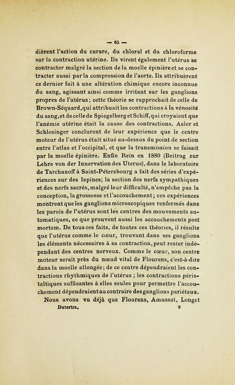 dièrent l'action du curare, du chloral et du chloroforme sur la contraction utérine. Ils virent également l'utérus se contracter malgré la section de la moelle épinièreet se con- tracter aussi parla compression de l'aorte. Ils attribuèrent ce dernier fait à une altération chimique encore inconnue du sang, agissant ainsi comme irritant sur les ganglions propres de l'utérus ; cette théorie se rapprochait de celle de Brown-Séquard,qui attribuaitles contractions à la vénosité dusang,etdecellede SpiegelbergetSchiff,qui croyaient que l'anémie utérine était la cause des contractions. Asler et Schlesinger conclurent de leur expérience que le centre moteur de l'utérus était situé au-dessus du point de section entre l'atlas et l'occipital, et que la transmission se faisait par la moelle épinière. Enfin Rein en 1880 (Beitrag zur Lehre von der Innervation des Utérus), dans le laboratoire de Tarchanoff à Saint-Pétersbourg a fait des séries d'expé- riences sur des lapines; la section des nerfs sympathiques et des nerfs sacrés, malgré leur difficulté, n'empêche pas la conception, la grossesse et l'accouchement; ces expériences montrent que les ganglions microscopiques renfermés dans les parois de l'utérus sont les centres des mouvements au- tomatiques, ce que prouvent aussi les accouchements post mortem. De tous ces faits, de toutes ces théories, il résulte que l'utérus comme le cœur, trouvant dans ses ganglions les éléments nécessaires à sa contraction,peut rester indé- pendant des centres nerveux. Comme le cœur, son centre moteur serait près du nœud vital de Flourens, c'est-à-dire dans la moelle allongée; de ce centre dépendraient les con- tractions rhythmiques de l'utérus ; les contractions péris- taltiques suffisantes à elles seules pour permettre l'accou- chement dépendraient au contraire des ganglions pariétaux. Nous avons vu déjà que Flourens, Amussat, Longet Dutertre. 9
