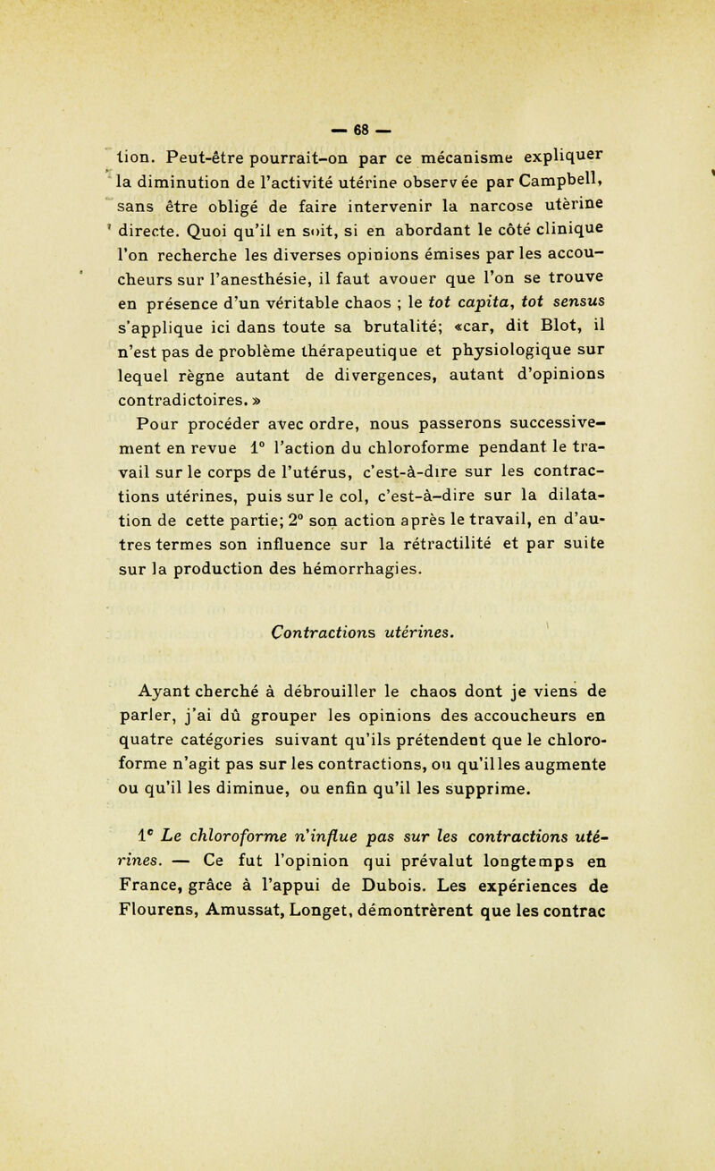 lion. Peut-être pourrait-on par ce mécanisme expliquer  la diminution de l'activité utérine observ ée par Campbell, sans être obligé de faire intervenir la narcose utérine ' directe. Quoi qu'il en soit, si en abordant le côté clinique l'on recherche les diverses opinions émises parles accou- cheurs sur l'anesthésie, il faut avouer que l'on se trouve en présence d'un véritable chaos ; le tôt capita, tôt sensus s'applique ici dans toute sa brutalité; «car, dit Blot, il n'est pas de problème thérapeutique et physiologique sur lequel règne autant de divergences, autant d'opinions contradictoires. » Pour procéder avec ordre, nous passerons successive- ment en revue 1° l'action du chloroforme pendant le tra- vail sur le corps de l'utérus, c'est-à-dire sur les contrac- tions utérines, puis sur le col, c'est-à-dire sur la dilata- tion de cette partie; 2° son action après le travail, en d'au- tres termes son influence sur la rétractilité et par suite sur la production des hémorrhagies. Contractions utérines. Ayant cherché à débrouiller le chaos dont je viens de parler, j'ai dû grouper les opinions des accoucheurs en quatre catégories suivant qu'ils prétendent que le chloro- forme n'agit pas sur les contractions, ou qu'il les augmente ou qu'il les diminue, ou enfin qu'il les supprime. Ie Le chloroforme n'influe pas sur les contractions uté- rines. — Ce fut l'opinion qui prévalut longtemps en France, grâce à l'appui de Dubois. Les expériences de Flourens, Amussat, Longet, démontrèrent que les contrac