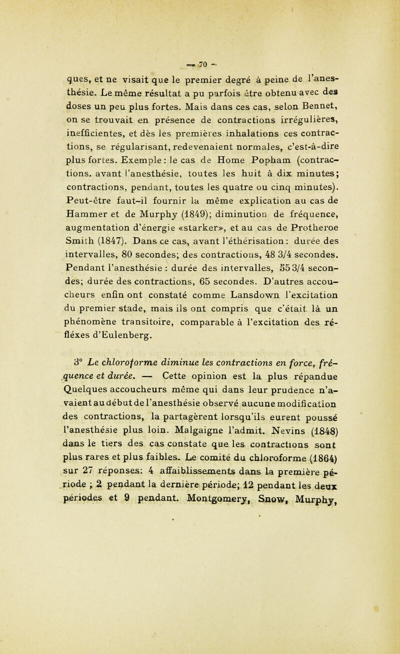 ques, et ne visait que le premier degré à peine de l'anes- thésie. Le même résultat a pu parfois être obtenu avec des doses un peu plus fortes. Mais dans ces cas, selon Bennet, on se trouvait en présence de contractions irrégulières, inefficientes, et dès les premières inhalations ces contrac- tions, se régularisant, redevenaient normales, c'est-à-dire plus forces. Exemple : le cas de Home Popham (contrac- tions, avant l'anesthésie, toutes les huit à dix minutes; contractions, pendant, toutes les quatre ou cinq minutes). Peut-être faut-il fournir la même explication au cas de Hammer et de Murphy (1849); diminution de fréquence, augmentation d'énergie «starker», et au cas de Protheroe Smith (1847). Dans ce cas, avant l'éthérisation: durée des intervalles, 80 secondes; des contractious, 48 3/4 secondes. Pendant l'anesthésie : durée des intervalles, 553/4 secon- des; durée des contractions, 65 secondes. D'autres accou- cheurs enfin ont constaté comme Lansdown l'excitation du premier stade, mais ils ont compris que c'était là un phénomène transitoire, comparable à l'excitation des ré- flexes d'Eulenberg. 3° Le chloroforme diminue les contractions en force, fré- quence et durée. — Cette opinion est la plus répandue Quelques accoucheurs même qui dans leur prudence n'a- vaientaudébutdel'anesthésie observé aucune modification des contractions, la partagèrent lorsqu'ils eurent poussé l'anesthésie plus loin. Malgaigne l'admit. Nevins (1848) dans le tiers des cas constate que les contractions sont plus raies et plus faibles. Le comité du chloroforme (1864) sur 27 réponses: 4 affaiblissements dans la première pé- riode ; 2 pendant la dernière période; 12 pendant les deux périodes et 9 pendant. Montgomery, Snow, Murphy,