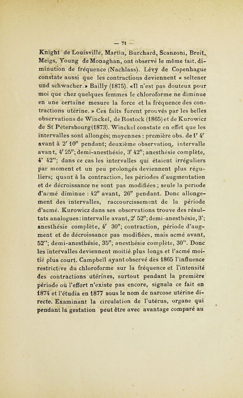 Knight de Louisville, Martin, Burchard, Scanzoni, Breit, Meigs, Young deMonaghan, ont observé le même fait, di- minution de fréquence (Nachlass). Lévy de Copenhague constate aussi que les contractions deviennent « seltener und schwacher.» Bailly (1875). «Il n'est pas douteux pour moi que chez quelques femmes le chloroforme ne diminue en une certaine mesure la force et la fréquence des con- tractions utérine. » Ces faits furent prouvés par les belles observations de Winckel, de Rostock (1865) et de Kurowicz de St Pétersbourg(1873). Winckel constate en effet que les intervalles sont allongés; moyennes : première obs. delr 4' avant à 2' 10 pendant; deuxième observation., intervalle avant, 4'25;demi-anesthésie, 3'42; anesthésie complète, 4' 42; dans ce cas les intervalles qui étaient irréguliers par moment et un peu prolongés deviennent plus régu- liers; quant à la contraction, les périodes d'augmentation et de décroissance ne sont pas modifiées ; seule la période d'acmé diminue : 42 avant, 26 pendant. Donc allonge- ment des intervalles, raccourcissement de la période d'acmé. Kurowicz dans ses observations trouve des résul- tats analogues:intervalle avant, 2' 52;demi-anesthésie,3'; anesthésie complète, 4' 30; contraction, période d'aug- ment et de décroissance pas modifiées, mais acmé avant, 52; demi-anesthésie, 35; anesthésie complète, 30. Donc les intervalles deviennent moitié.plus longs et l'acmé moi- tié plus court. Campbell ayant observé dès 1865 l'influence restrictive du chloroforme sur la fréquence et l'intensité des contractions utérines, surtout pendant la première période où l'effort n'existe pas encore, signala ce fait en 1874 et l'étudia en 1877 sous le nom de narcose utérine di- recte. Examinant la circulation de l'utérus, organe qui pendant la gestation peut être avec avantage comparé au