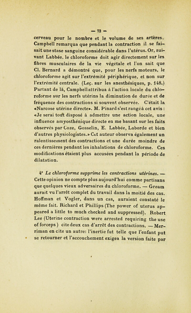 cerveau pour le nombre et le volume de ses artères. Campbell remarqua que pendant la contraction il se fai- sait une stase sanguine considérable dans l'utérus. Or, sui- vant Labbée. le chloroforme doit agir directement sur les fibres musculaires de la vie végétale et l'on sait que Cl. Bernard a démontré que, pour les nerfs moteurs, le chloroforme agit sur l'extrémité périphérique, et non sur l'extrémité centrale. (Leç. sur les anesthésiques, p. 148.) Partant de là, Campbell attribua à l'action locale du chlo- roforme sur les nerfs utérins la diminution de durée et de fréquence des contractions si souvent observée. C'était la «Narcose utérine directe». M. Pinard s'est rangea cet avis : «Je serai tout disposé à admettre une action locale, une influence amyosthénique directe en me basant sur les faits observés par Coze, Gosselin, E. Labbée, Laborde et bien d'autres physiologistes.» Cet auteur observa également un ralentissement des contractions et une durée moindre de ces dernières pendant les inhalations de chloroforme. Ces modifications étaient plus accusées pendant la période de dilatation. 4° Le chloroforme supprime les contractions utérines. — Cette opinion ne compte plus aujourd'hui comme partisans que quelques vieux adversaires du chloroforme. — Gream aurait vu l'arrêt complet du travail dans la moitié des cas. Hoffman et Vogler, dans un cas, auraient constaté le même fait. Richard et Phillips (The power of utérus ap- peared a little to much checked and suppressed). Robert Lee (Utérine contraction were arrested requiring the use of forceps ) cite deux cas d'arrêt des contractions. — Mer- riman en cite un autre: l'inertie fut telle que l'enfant put se retourner et l'accouchement exigea la version faite par