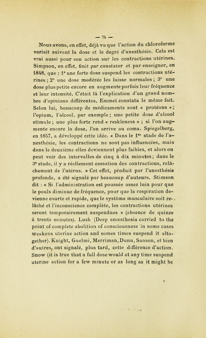 Nous avons, en effet, déjà vu que l'action du chloroforme variait suivant la dose et le degré d'anesthésie. Cela est vrai aussi pour son action sur les contractions utérines. Simpson, en effet, finit par constater et par enseigner, en 1848, que : 1° une forte dose suspend les contractions uté- rines ; 2° une dose modérée les laisse normales ; 3° une dose plus petite encore en augmente parfois leur fréquence et leur intensité. C'était là l'explication d'un grand nom- bre d'opinions différentes. Emmet constata le même fait. Selon lui, beaucoup de médicaments sont « protéans » ; l'opium, l'alcool, par exemple ; une petite dose d'alcool stimule ; une plus forte rend « reskleness » ; si l'on aug- mente encore la dose, l'on arrive au coma. Spiegelberg, en 1857, a développé cette idée. « Dans le 1er stade de l'a- nesthésie, les contractions ne sont pas influencées, mais dans le deuxième elles deviennent plus faibles, et alors on peut voir des intervalles de cinq à dix minutes; dans le 3' stade, il y a réellement cessation des contractions, relâ- chement de l'utérus. » Cet effet, produit par l'anesthésie profonde, a été signalé par beaucoup d'auteurs. Stimson dit : « Si l'administration est poussée assez loin pour que le pouls diminue de fréquence, pour que la respiration de- vienne courte et rapide, que le système musculaire soit re- , lâché et l'inconscience complète, les contractions utérines seront temporairement suspendues » (absence de quinze à trente minutes). Lusk (Deep anœsthesia carried to the point of complète abolition of consciousness in some cases weakens utérine action and somes times suspend it alto- gether). Knight, Guelmi, Merriman,Dunn, Sanson, et. bien d'autres, ont signalé, plus tard, cette différence d'action. Snow (it is true that a full dosewould at any time suspend utérine action for a few minute or as long as it might be