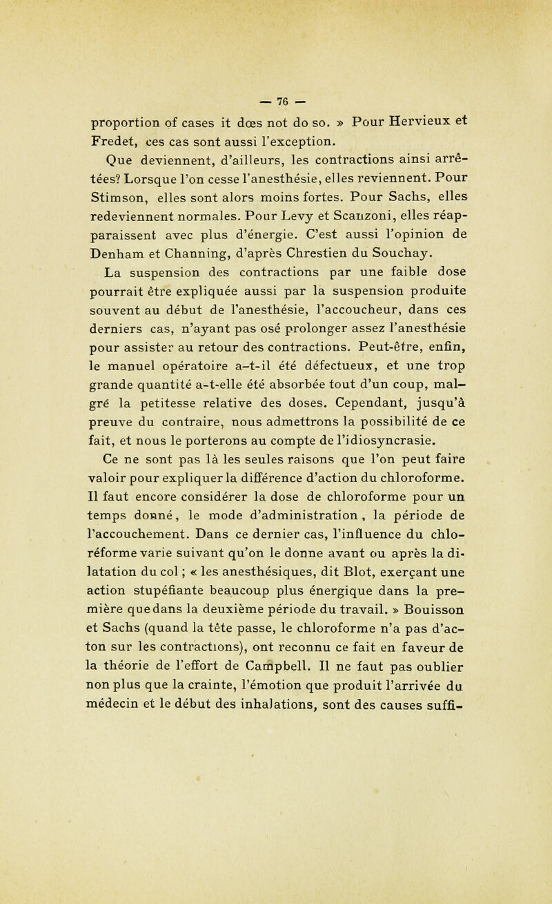 proportion of cases it dœs not do so. » Pour Hervieux et Fredet, ces cas sont aussi l'exception. Que deviennent, d'ailleurs, les contractions ainsi arrê- tées? Lorsque l'on cesse l'anesthésie, elles reviennent. Pour Stimson, elles sont alors moins fortes. Pour Sachs, elles redeviennent normales. Pour Levy et Scanzoni, elles réap- paraissent avec plus d'énergie. C'est aussi l'opinion de Denham et Channing, d'après Chrestien du Souchay. La suspension des contractions par une faible dose pourrait être expliquée aussi par la suspension produite souvent au début de l'anesthésie, l'accoucheur, dans ces derniers cas, n'ayant pas osé prolonger assez l'anesthésie pour assister au retour des contractions. Peut-être, enfin, le manuel opératoire a-t-il été défectueux, et une trop grande quantité a-t-elle été absorbée tout d'un coup, mal- gré la petitesse relative des doses. Cependant, jusqu'à preuve du contraire, nous admettrons la possibilité de ce fait, et nous le porterons au compte de l'idiosyncrasie. Ce ne sont pas là les seules raisons que l'on peut faire valoir pour expliquer la différence d'action du chloroforme. Il faut encore considérer la dose de chloroforme pour un temps donné, le mode d'administration, la période de l'accouchement. Dans ce dernier cas, l'influence du chlo- réforme varie suivant qu'on le donne avant ou après la di- latation du col ; « les anesthésiques, dit Blot, exerçant une action stupéfiante beaucoup plus énergique dans la pre- mière que dans la deuxième période du travail. » Bouisson et Sachs (quand la tête passe, le chloroforme n'a pas d'ac- ton sur les contractions), ont reconnu ce fait en faveur de la théorie de l'effort de Campbell. Il ne faut pas oublier non plus que la crainte, l'émotion que produit l'arrivée du. médecin et le début des inhalations, sont des causes suffi-