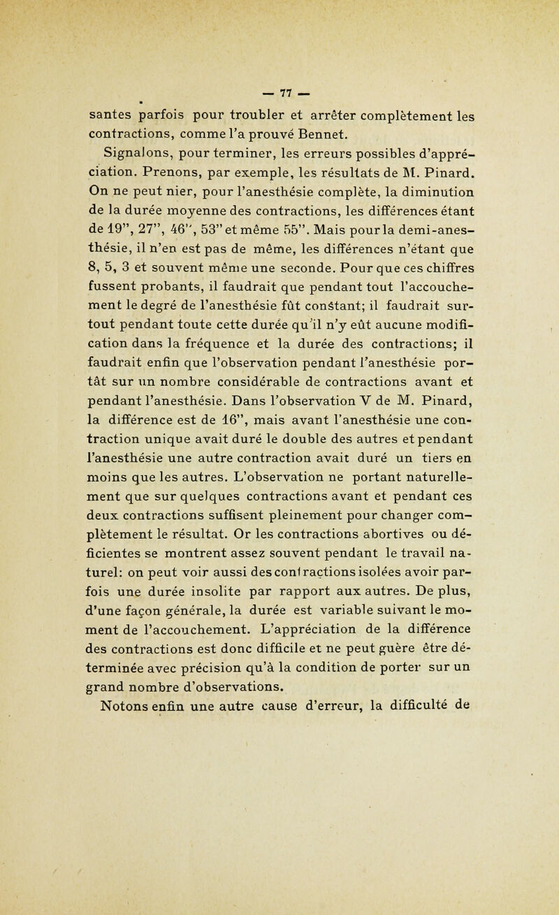 santés parfois pour troubler et arrêter complètement les contractions, comme l'a prouvé Bennet. Signalons, pour terminer, les erreurs possibles d'appré- ciation. Prenons, par exemple, les résultats de M. Pinard. On ne peut nier, pour l'anesthésie complète, la diminution de la durée moyenne des contractions, les différences étant de 19, 27, 46, 53 et même 55. Mais pour la demi-anes- thésie, il n'en est pas de même, les différences n'étant que 8, 5, 3 et souvent même une seconde. Pour que ces chiffres fussent probants, il faudrait que pendant tout l'accouche- ment le degré de l'anesthésie fût constant; il faudrait sur- tout pendant toute cette durée qu'il n'y eût aucune modifi- cation dans la fréquence et la durée des contractions; il faudrait enfin que l'observation pendant l'anesthésie por- tât sur un nombre considérable de contractions avant et pendant l'anesthésie. Dans l'observation V de M. Pinard, la différence est de 16, mais avant l'anesthésie une con- traction unique avait duré le double des autres et pendant l'anesthésie une autre contraction avait duré un tiers en moins que les autres. L'observation ne portant naturelle- ment que sur quelques contractions avant et pendant ces deux contractions suffisent pleinement pour changer com- plètement le résultat. Or les contractions abortives ou dé- ficientes se montrent assez souvent pendant le travail na- turel: on peut voir aussi des confraçtions isolées avoir par- fois une durée insolite par rapport aux autres. De plus, d'une façon générale, la durée est variable suivant le mo- ment de l'accouchement. L'appréciation de la différence des contractions est donc difficile et ne peut guère être dé- terminée avec précision qu'à la condition de porter sur un grand nombre d'observations. Notons enfin une autre cause d'errc-ur, la difficulté de