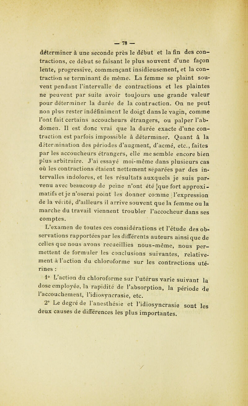 déterminer à une seconde près le début et la fin des con- tractions, ce début se faisant le plus souvent d'une façon lente, progressive, commençant insidieusement, et la con- traction se terminant de même. La femme se plaint sou- vent pendant l'intervalle de contractions et les plaintes ne peuvent par suite avoir toujours une grande valeur pour déterminer la durée de la contraction. On ne peut non plus rester indéfiniment le doigt dans le vagin, comme l'ont fait certains accoucheurs étrangers, ou palper l'ab- domen. Il est donc vrai que la durée exacte d'une con- traction est parfois impossible à déterminer. Quant â la détermination des périodes d'augment, d'acmé, etc., faites par les accoucheurs étrangers, elle me semble encore bien plus arbitraire. J'ai essayé moi-même dans plusieurs cas où les contractions étaient nettement séparées par des in- tervalles indolores, et les résultats auxquels je suis par- venu avec beaucoup de peine n'ont été Jque fort approxi- matifs et je n'oserai point les donner comme l'expression de la venté, d'ailleurs il arrive souvent que la femme ou la marche du travail viennent troubler l'accocheur dans ses comptes. L'examen de toutes ces considérations et l'étude des ob- servations rapportées par les différents auteurs ainsi que de celles que nous avons recueillies nous-même, nous per- mettent de formuler les conclusions suivantes, relative- ment à l'action du chloroforme sur les contractions uté- rines : 1° L'action du chloroforme sur l'utérus varie suivant la dose employée, la rapidité de l'absorption, la période de l'accouchement, l'idiosyncrasie, etc. 2° Le degré de l'anesthésie et l'idiosyncrasie sont les deux causes de différences les plus importantes.