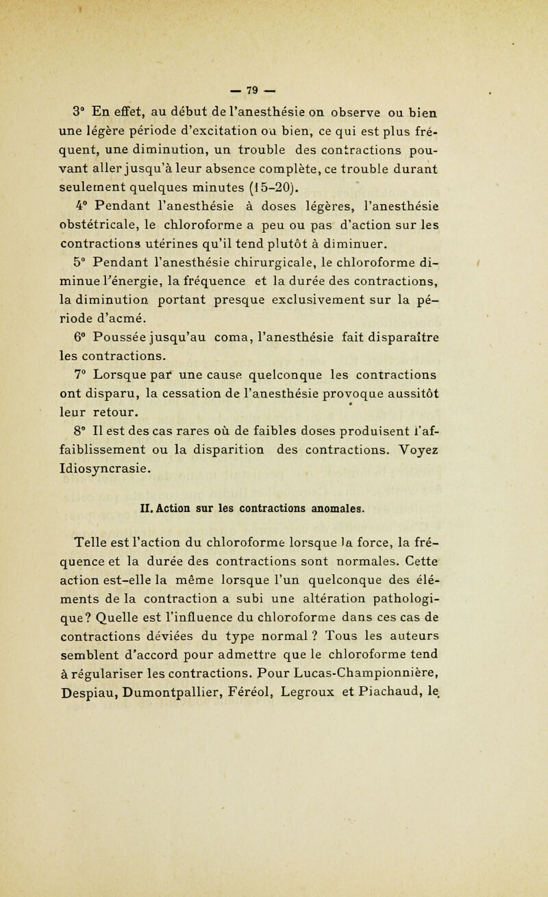 3 En effet, au début del'anesthésie on observe ou bien une légère période d'excitation ou bien, ce qui est plus fré- quent, une diminution, un trouble des contractions pou- vant aller jusqu'à leur absence complète, ce trouble durant seulement quelques minutes (15-20). 4° Pendant l'anesthésie à doses légères, l'anesthésie obstétricale, le chloroforme a peu ou pas d'action sur les contractions utérines qu'il tend plutôt à diminuer. 5° Pendant l'anesthésie chirurgicale, le chloroforme di- minue Ténergie, la fréquence et la durée des contractions, la diminution portant presque exclusivement sur la pé- riode d'acmé. 6° Poussée jusqu'au coma, l'anesthésie fait disparaître les contractions. 7° Lorsque par une cause quelconque les contractions ont disparu, la cessation de l'anesthésie provoque aussitôt leur retour. 8° Il est des cas rares où de faibles doses produisent l'af- faiblissement ou la disparition des contractions. Voyez Idiosyncrasie. II. Action sur les contractions anomales. Telle est l'action du chloroforme lorsque la force, la fré- quence et la durée des contractions sont normales. Cette action est-elle la même lorsque l'un quelconque des élé- ments de la contraction a subi une altération pathologi- que? Quelle est l'influence du chloroforme dans ces cas de contractions déviées du type normal ? Tous les auteurs semblent d'accord pour admettre que le chloroforme tend à régulariser les contractions. Pour Lucas-Championnière, Despiau, Dumontpallier, Féréol, Legroux et Piachaud, le.
