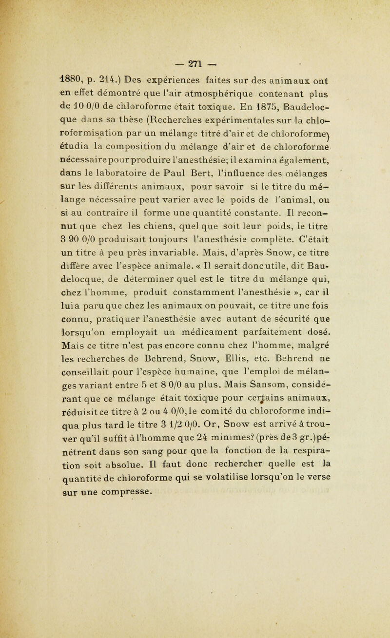 1880, p. 214.) Des expériences faites sur des animaux ont en effet démontré que l'air atmosphérique contenant plus de 10 0/0 de chloroforme était toxique. En 1875, Baudeloc- que dans sa thèse (Recherches expérimentales sur la chlo- roformisation par un mélange titré d'air et de chloroforme\ étudia la composition du mélange d'air et de chloroforme nécessairepourproduire l'anesthésie; ilexamina également, dans le laboratoire de Paul Bert, l'influence des mélanges sur les différents animaux, pour savoir si le titre du mé- lange nécessaire peut varier avec le poids de l'animal, ou si au contraire il forme une quantité constante. Il recon- nut que chez les chiens, quel que soit leur poids, le titre 3 90 0/0 produisait toujours l'anesthésie complète. C'était un titre à peu près invariable. Mais, d'après Snow, ce titre diffère avec l'espèce animale. « Il serait donc utile, dit Bau- delocque, de déterminer quel est le titre du mélange qui, chez l'homme, produit constamment l'anesthésie », car il lui a paru que chez les animaux on pouvait, ce titre une fois connu, pratiquer l'anesthésie avec autant de sécurité que lorsqu'on employait un médicament parfaitement dosé. Mais ce titre n'est pas encore connu chez l'homme, malgré les recherches de Behrend, Snow, Ellis, etc. Behrend ne conseillait pour l'espèce humaine, que l'emploi de mélan- ges variant entre 5 et 8 0/0 au plus. Mais Sansom, considé- rant que ce mélange était toxique pour certains animaux, réduisit ce titre à 2 ou 4 0/0, le comité du chloroforme indi- qua plus tard le titre 3 1/2 0/0. Or, Snow est arrivé àtrou- ver qu'il suffit à l'homme que 24 minimes? (près de 3 gr.pé- nétrent dans son sang pour que la fonction de la respira- tion soit absolue. Il faut donc rechercher quelle est la quantité de chloroforme qui se volatilise lorsqu'on le verse sur une compresse.