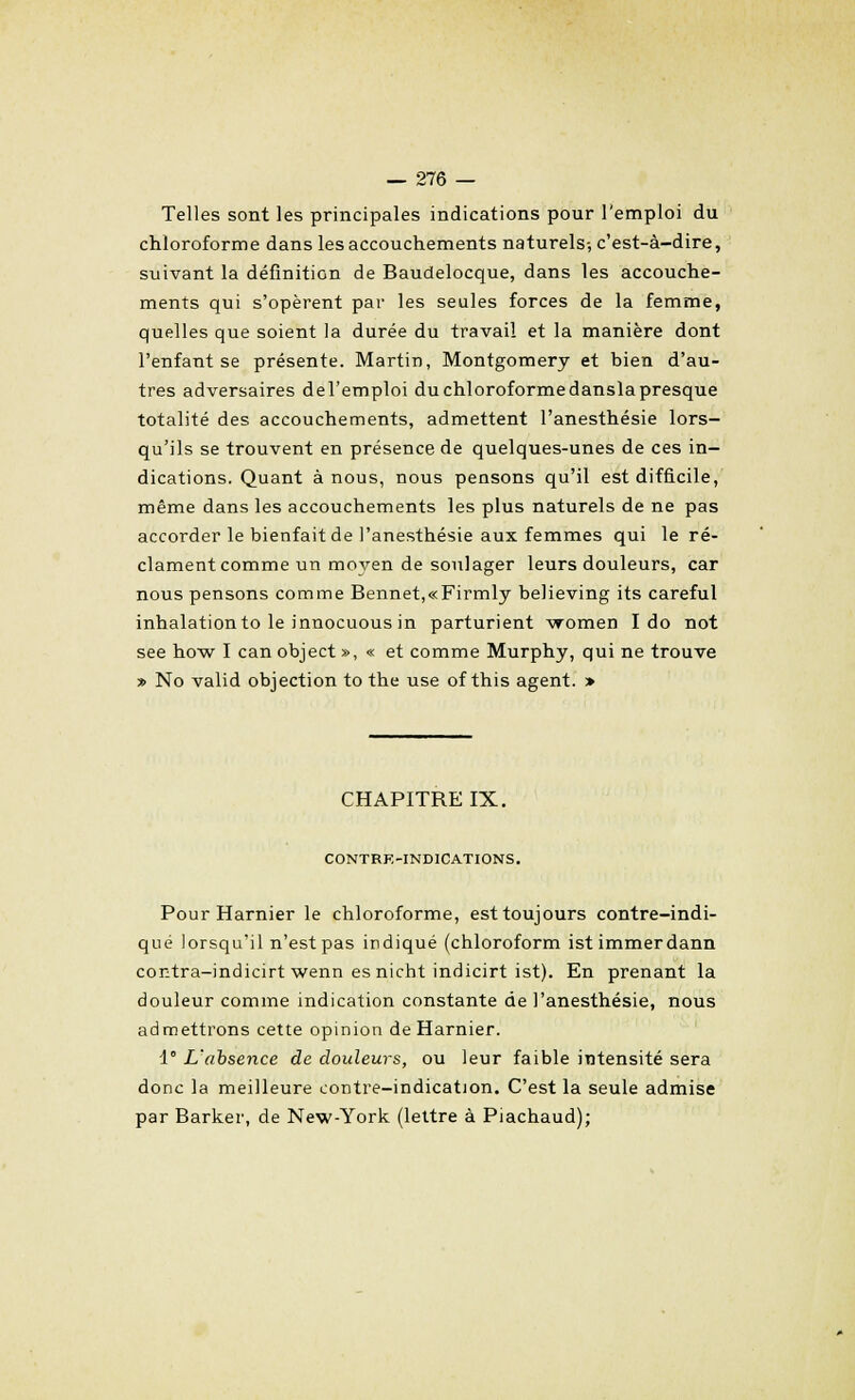 Telles sont les principales indications pour l'emploi du chloroforme dans les accouchements naturels-, c'est-à-dire, suivant la définition de Baudelocque, dans les accouche- ments qui s'opèrent par les seules forces de la femme, quelles que soient la durée du travail et la manière dont l'enfant se présente. Martin, Montgomery et bien d'au- tres adversaires del'emploi du chloroforme dansla presque totalité des accouchements, admettent l'anesthésie lors- qu'ils se trouvent en présence de quelques-unes de ces in- dications. Quant à nous, nous pensons qu'il est difficile, même dans les accouchements les plus naturels de ne pas accorder le bienfait de l'anesthésie aux femmes qui le ré- clament comme un moyen de soulager leurs douleurs, car nous pensons comme Bennet,«Firmly believing its careful inhalationto le innocuous in parturient vromen I do not see how I can object », « et comme Murphy, qui ne trouve » No valid objection to the use of this agent. > CHAPITRE IX. CONTRE-INDICATIONS. Pour Harnier le chloroforme, est toujours contre-indi- qué lorsqu'il n'est pas indiqué (chloroform istimmerdann contra-indicirt wenn esnicht indicirt ist). En prenant la douleur comme indication constante de l'anesthésie, nous admettrons cette opinion de Harnier. 1° L'absence de douleurs, ou leur faible intensité sera donc la meilleure contre-indication. C'est la seule admise par Barker, de New-York (lettre à Piachaud);