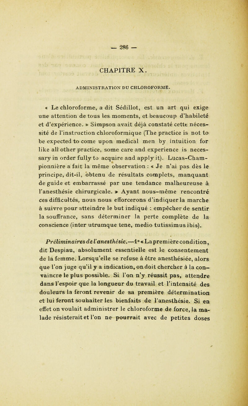 CHAPITRE X. ADMINISTRATION DU CHLOROFORME. « Le chloroforme, a dit Sédillot, est un art qui exige une attention de tous les moments, et beaucoup d'habileté et d'expérience. » Simpson avait déjà constaté cette néces- sité de l'instruction chloroformique (The practice is not to be expected to come upon médical men by intuition for like ail other practice, some care and expérience is neces- sary in order fully to acquire aud apply it). Lucas-Cham- pionnière a fait la même observation : « Je n'ai pas dès le principe, dit-il, obtenu de résultats complets, manquant de guide et embarrassé par une tendance malheureuse à l'anesthésie chirurgicale. » Ayant nous-même rencontré ces difficultés, nous nous efforcerons d'indiquer la marche à suivre pour atteindre le but indiqué : empêcher de sentir la souffrance, sans déterminer la perte complète de la conscience (inter utrumque tene, medio tutissimus ibis). Préliminaires de l'anesthésie.—l°«Lapremièrecondition, dit Despiau, absolument essentielle est le consentement de la femme. Lorsqu'elle se refuse à être anesthésiée, alors que l'on juge qu'il y a indication, on doit chercher à la con- vaincre le plus possible. Si l'on n'y réussit pas, attendre dans l'espoir que la longueur du travail et l'intensité des douleurs la feront revenir de sa première détermination et lui feront souhaiter les bienfaits de l'anesthésie. Si en effet on voulait administrer le chloroforme de force, la ma- lade résisterait et l'on ne pourrait avec de petites doses