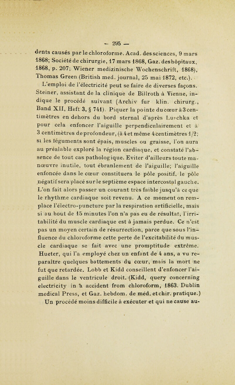 dents causés par le chloroforme. Acad. des sciences, 9 mars 1868; Société de chirurgie, 17 mars 1868, Gaz. deshôpitaux, 1868, p. 207; Wiener medizinische Wochenschrift, 1868), Thomas Green (British med. journal, 25 mai 1872, etc.). L'emploi de l'électricité peut se faire de diverses façons. Steiner, assistant de la clinique de Billroth à Vienne, in- dique le procédé suivant (Archiv fur klin. chirurg., Band XII, Heft 3, § 741). Piquer la pointe du cœur à 3 cen- timètres en dehors du bord sternal d'après Lu?chka et pour cela enfoncer l'aiguille perpendiculairement et à 3 centimètres deprofondeur,(à4etmême 4 centimètres 1/2; si les téguments sont épais, muscles ou graisse, l'on aura au préalable exploré la région cardiaque, et constaté l'ab- sence de tout cas pathologique. Eviter d'ailleurs toute ma- nœuvre inutile, tout ébranlement de l'aiguille; l'aiguille enfoncée dans le cœur constituera le pôle positif, le pôle négatif sera placé sur le septième espace intercostal gauche. L'on fait alors passer un courant très faible jusqu'à ce que le rhythme cardiaque soit revenu. A ce moment on rem- place l'électro-puncture parla respiration artificielle, mais si au bout de 15 minutes l'on n'a pas eu de résultat, l'irri- tabilité du muscle cardiaque est à jamais perdue. Ce n'est pas un moyen certain de résurrection, parce que sous l'in- fluence du chloroforme cette perte de l'excitabilité du mus- cle cardiaque se fait avec une promptitude extrême. Hueter, qui l'a employé chez un enfant de 4 ans, a vu re- paraître quelques battements du cœur, mais la mort ne fut que retardée. Lobb et Kidd conseillent d'enfoncer l'ai- guille dans le ventricule droit. (Kidd, query concerning electricity in ïi accident from chloroform, 1863. Dublin médical Press, et Gaz. hebdom. de méd. etchir. pratique.) Un procédé moins difficile à exécuter et qui ne cause au-