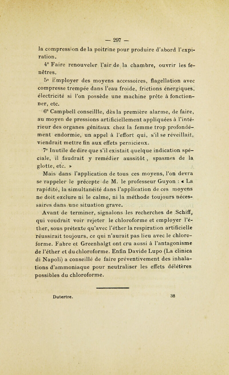 Ja compression delà poitrine pour produire d'abord l'expi- ration. 4° Faire renouveler l'air de la chambre, ouvrir les fe- nêtres. 5° Employer des moyens accessoires, flagellation avec compresse trempée dans l'eau froide, frictions énergiques, électricité si l'on possède une machine prête à fonction- ner, etc. 6° Campbell conseillle, dès la première alarme, de faire, au moyen de pressions artificiellement appliquées à l'inté- rieur des organes génitaux chez la femme trop profondé- ment endormie, un appel à l'effort qui, s'il se réveillait, viendrait mettre fin aux effets pernicieux. 7° Inutile de dire que s'il existait quelque indication spé- ciale, il faudrait y remédier aussitôt , spasmes de la glotte, etc. » Mais dans l'application de tous ces moyens, l'on devra se rappeler le précepte de M. le professeur Guyon : « La rapidité, la simultanéité dans l'application de ces moyens ne doit exclure ni le calme, ni la méthode toujours néces- saires dans une situation grave. Avant de terminer, signalons les recherches de Schiff, qui voudrait voir rejeter le chloroforme et employer l'é- ther, sous prétexte qu'avec l'éther la respiration artificielle réussirait toujours, ce qui n'aurait pas lieu avec le chloro- forme. Fabre et Greenhalgt ont cru aussi à l'antagonisme de l'éther et du chloroforme. Enfin Davide Lupo (La clinica di Napoli) a conseillé de faire préventivement des inhala- tions d'ammoniaque pour neutraliser les effets délétères possibles du chloroforme. Dutertre. 38