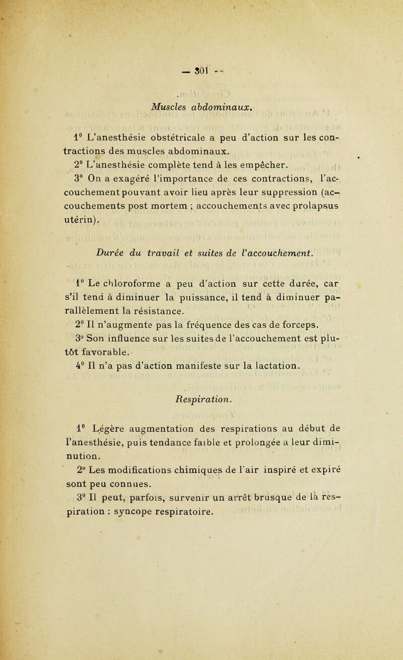 _ SOI - Muscles abdominaux. 1° L'anesthésie obstétricale a peu d'action sur les con- tractions des muscles abdominaux. 2° L'anesthésie complète tend à les empêcher. 3° On a exagéré l'importance de ces contractions, l'ac- couchement pouvant avoir lieu après leur suppression (ac- couchements post mortem ; accouchements avec prolapsus utérin). Durée du travail et suites de l'accouchement. i Le chloroforme a peu d'action sur cette durée, car s'il tend à diminuer la puissance, il tend à diminuer pa- rallèlement la résistance. 2° Il n'augmente pas la fréquence des cas de forceps. 3° Son influence sur les suites de l'accouchement est plu- tôt favorable. 4° Il n'a pas d'action manifeste sur la lactation. Respiration. 1° Légère augmentation des respirations au début de l'anesthésie, puis tendance faible et prolongée a leur dimi- nution. 2° Les modifications chimiques de l'air inspiré et expiré sont peu connues. 3° Il peut, parfois, survenir un arrêt brusque de là res- piration : syncope respiratoire.