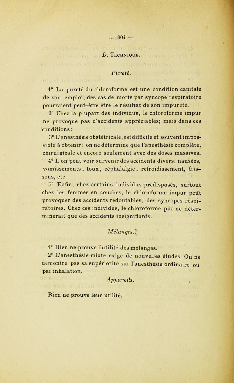 D. Technique. Pureté. 1° La pureté du chloroforme est une condition capitale de son emploi; des cas de morts par syncope respiratoire pourraient peut-être être le résultat de son impureté. 2° Chez la plupart des individus, le chloroforme impur ne provoque pas d'accidents appréciables; mais dans ces conditions: 3° L'anesthésieobstétricale, estdifficile et souvent impos- sible à obtenir ; on ne détermine que l'anesthésie complète, chirurgicale et encore seulement avec des doses massives. 4° L'on peut voir survenir des accidents divers, nausées, vomissements, toux, céphalalgie, refroidissement, fris- sons, etc. 5° Enfin, chez certains individus prédisposés, surtout chez les femmes en couches, le chloroforme impur pedt provoquer des accidents redoutables, des syncopes respi- ratoires. Chez ces individus, le chloroforme pur ne déter- minerait que des accidents insignifiants. Mélanges, fj 1° Rien ne prouve l'utilité des mélanges. 2° L'anesthésie mixte exige de nouvelles études. On ne démontre pas sa supériorité sur l'anesthésie ordinaire ou par inhalation. Appareils. Rien ne prouve leur utilité.