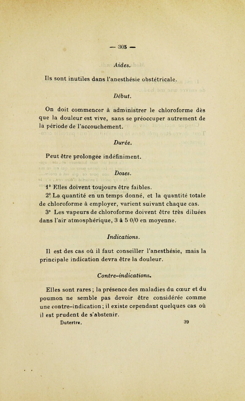 Aides. Ils sont inutiles dans l'anesthésie obstétricale. Début. On doit commencer à administrer le chloroforme dès que la douleur est vive, sans se préoccuper autrement de la période de l'accouchement. Durée. Peut être prolongée indéfiniment. Doses. 1° Elles doivent toujours être faibles. 2° La quantité en un temps donné, et la quantité totale de chloroforme à employer, varient suivant chaque cas. 3° Les vapeurs de chloroforme doivent être très diluées dans l'air atmosphérique, 3 à 5 0/0 en moyenne. Indications. Il est des cas où il faut conseiller l'anesthésie, mais la principale indication devra être la douleur. Contre-indications. Elles sont rares ; la présence des maladies du coeur et du poumon ne semble pas devoir être considérée comme une contre-indication; il existe cependant quelques cas où il est prudent de s'abstenir. Dutertre. 39