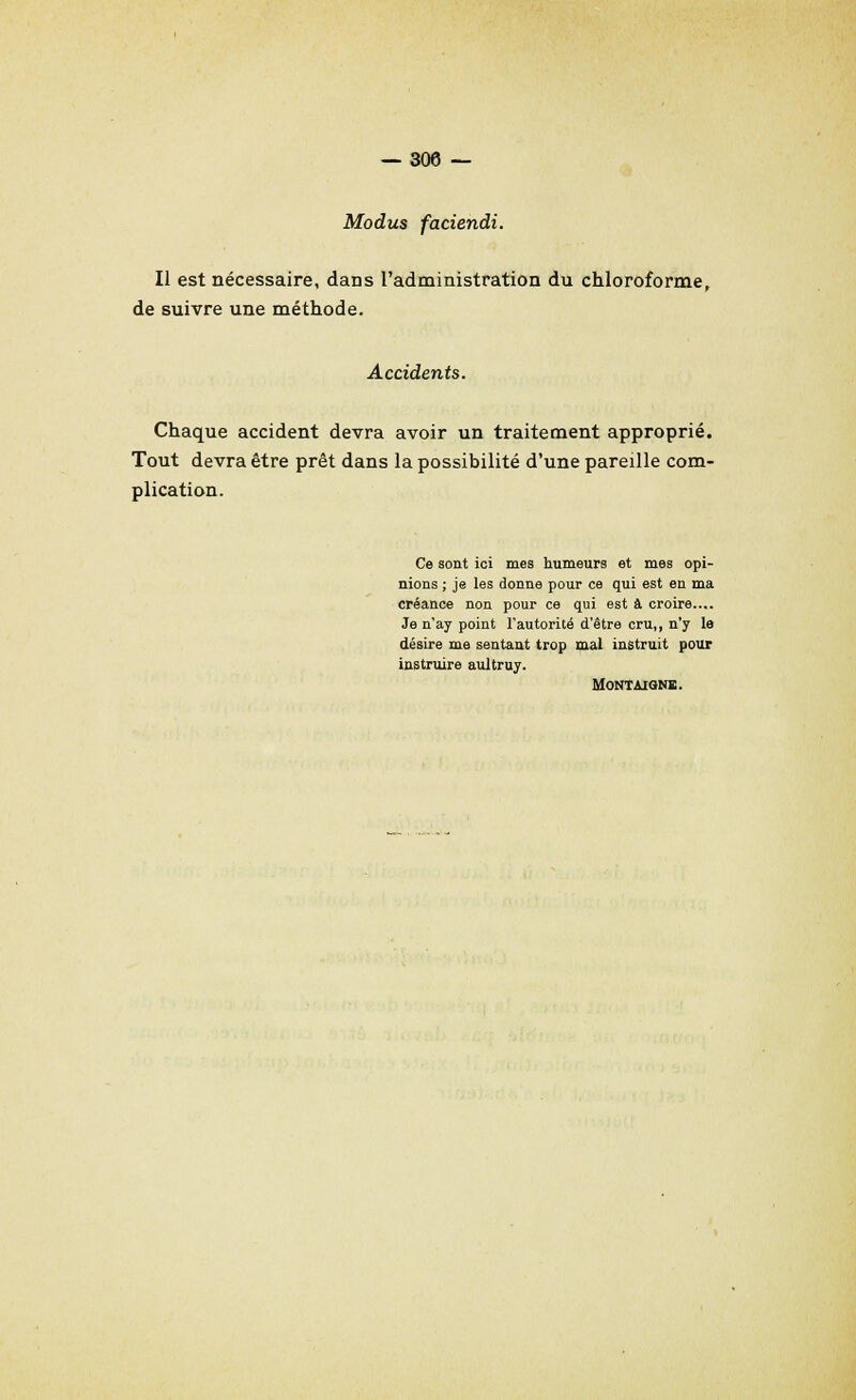 Modus faciendi. Il est nécessaire, dans l'administration du chloroforme, de suivre une méthode. Accidents. Chaque accident devra avoir un traitement approprié. Tout devra être prêt dans la possibilité d'une pareille com- plication. Ce sont ici mes humeurs et mes opi- nions ; je les donne pour ce qui est en ma créance non pour ce qui est à croire.... Je n'ay point l'autorité d'être cru,, n'y le désire me sentant trop mal instruit pour instruire aultruy. MONTAIGNÏ.
