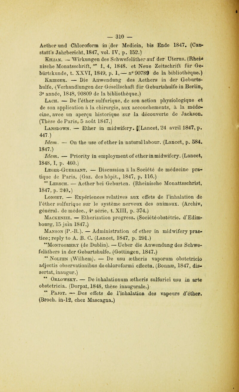 Aether und Chloroform in .der Medicin, bis Ende 1847. (Can- statt's Jahrbericht, 1847, vol. IV, p. 152.) Kilian. — Wirkungen des Schwefelâthei* auf der Utérus. (Rhei^ nische Monatsschrift, ** 1,4, 1848. et Neue Zeitschrift fur Ge- biirtskunde, t. XXVI, 1849, p. 1,— n 90789 de la bibliothèque.) Krieger. — Die Anwendung des Aethers in der Geburts- hulfe, (Verhandlungen der Gesellschaft fiir Geburtshulfe in Berlin, 3» année, 1848, 90809 de la bibliothèque.) Lach. — De l'éther sulfurique, de son action physiologique et de son application à la chirurgie, aux accouchements, à la méde- cine, avec un aperçu historique sur la découverte de Jackson. (Thèse de Paris, 5 août 1847.) Lansdown. — Ether in midwifery. J(Lancet, 24 avril 1847, p. 447.) Idem. — On the use of ether in naturallabour. (Lancet, p. 584. 1847.) Idem. — Priority in employaient of ether in midwifery. (Lancet, 1848, I, p. 460.) Leger-Guersant. — Discussion a la Société de médecine pra- tique de Paris. (Gaz. deshôpit., 1847, p. 116.) Lersch. — Aether bei Gehurten. (Rheinische Monattsschrist, 1847, p. 240.) Longet. — Expériences relatives aux effets de l'inhalation de l'éther sulfurique sur le système nerveux des animaux. (Archiv, général, de médec, 4e série, t. XIII, p. 374.) Mackenzie. — Etherization progress. (Société obstétric. d'Edim- bourg, 15 juin 1847.) Manson (P.-R.). — Administration of ether in midwifery prac- tice;reply to A. B. G. (Lancet, 1847, p. 291.) Montgomery (de Dublin). — Ueber die Anwendung des Schwe- felàthers in der Geburtshulfe. (Gottingen, 1847.) ** Nolten ^Wilhem). — De usu setheris vaporum obstetricio adjectis observationihus de chloroformi effectu. (Bonnœ, 1847, dis- sertât, inaugur.) Orlowsky. — De inhalationum aetheris sulfurici usu in arte obstetricia. (Dorpat. 1848, thèse inaugurale.) ** P^jot. — Des effets de l'inhalation des vapeurs d'éther. (Broch. in-12, chez Mascagna.)