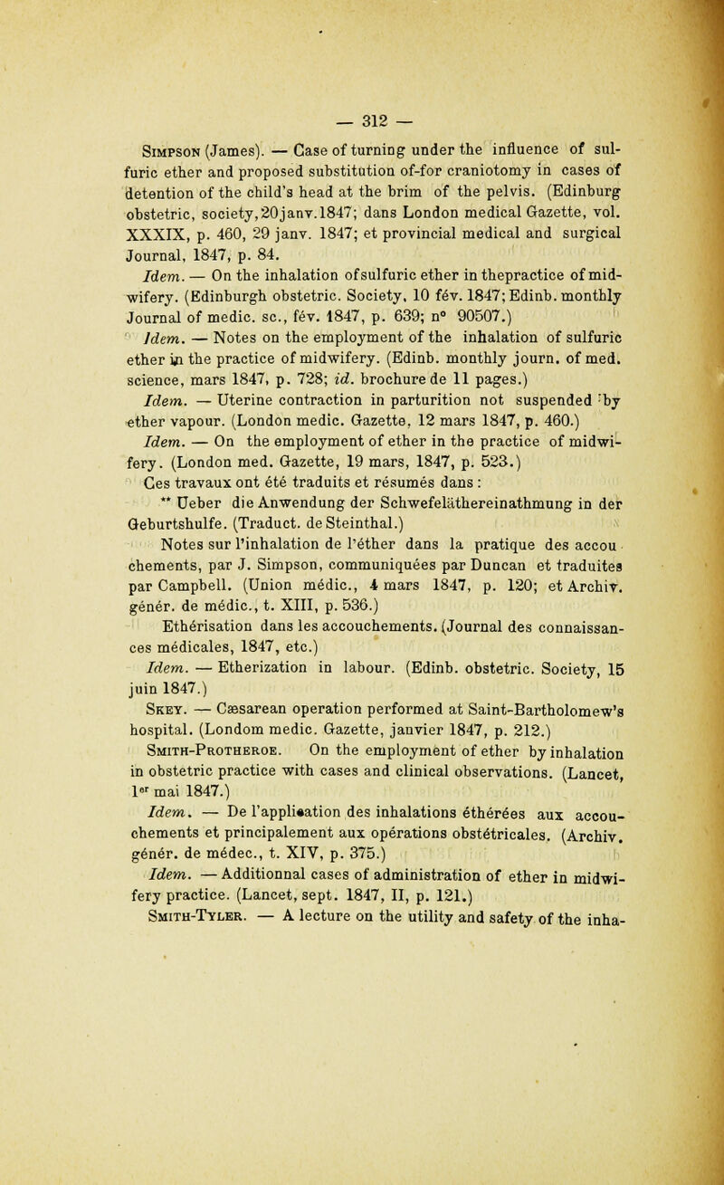 Simpson (James).—Caseof turning under the influence of sul- furic ether and proposed substitution of-for craniotomy in cases of détention of the child's head at the brim of the pelvis. (Edinburg obstetric, society.20janv.1847; dans London médical Gazette, vol. XXXIX, p. 460, 29 janv. 1847; et provincial médical and surgical Journal, 1847, p. 84. Idem. — On the inhalation ofsulfuric ether in thepractice of mid- wifery. (Edinburgh obstetric. Society, 10 fév. 1847;Edinb.monthly Journal of medic. se, fév. 1847, p. 639; n° 90507.) Idem. — Notes on the employment of the inhalation of sulfuric ether ùi the practice of midwifery. (Edinb. monthly journ. of med. science, mars 1847, p. 728; id. brochure de 11 pages.) Idem. — Utérine contraction in parturition not suspended 'by ether vapour. (London medic. Gazette, 12 mars 1847, p. 460.) Idem. — On the employment of ether in the practice of midwi- fery. (London med. Gazette, 19 mars, 1847, p. 523.) Ces travaux ont été traduits et résumés dans : ** Ueber die Anwendung der Schwefelâthereinathmung in der Geburtshulfe. (Traduct. deSteinthal.) Notes sur l'inhalation de l'éther dans la pratique des accou chements, par J. Simpson, communiquées par Duncan et traduites par Campbell. (Union médic, i mars 1847, p. 120; et Archiv. génér. de médic, t. XIII, p. 536.) Ethérisation dans les accouchements. (Journal des connaissan- ces médicales, 1847, etc.) Idem. — Etherization in labour. (Edinb. obstetric. Society, 15 juin 1847.) Skey. — Caesarean opération performed at Saint-Bartholomew's hospital. (Londom medic. Gazette, janvier 1847, p. 212.) Smith-Protheroe. On the employment of ether by inhalation in obstetric practice with cases and clinical observations. (Lancet, lar mai 1847.) Idem. — De l'appli«ation des inhalations éthérées aux accou- chements et principalement aux opérations obstétricales. (Archiv. génér. de médec, t. XIV, p. 375.) Idem. —Additionnai cases of administration of ether in midwi- fery practice. (Lancet, sept. 1847, II, p. 121.) Smith-Tyler. — A lecture on the utility and safety of the inha-