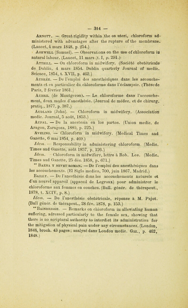 Arnott. — Great rigidity within the os uteri, chloroform ad- ministered with advantages after the rupture of the membrane. (Lancet, 4 mars 1848, p 254.) Ashwell (Samuel). — Observations on the use of chloroform in natural labour. (Lancet, 11 mars (t. I, p. 291.) Atthill. — On chloroform in midwifery. (Société obstétricale de Dublin, 4 mars 1854. Dublin quarterly Journal of medic. Science, 1854, t. XVII, p. 462.) Aubrée. — De l'emploi des anesthésiques dans les accouche- ments et en particulier du chloroforme dans l'éclampsie. (Thèsede Paris, 2 février 1861.; Aubril (de Montgeron). — Le chloroforme dans l'accouche- ment, deux, mo.des d'anesthésie. (Journal de médec. et de chirurg. pratiq., 1877, p. 387.) Audland (John). — Chloroform in midwifery. (Association medic. Journal, 5 août, 1853.) Aupal. — De la anestesia en los partos. (Union medic. de Aragon, Zaragoza, 1880, p. 225.) Aveling. — Chloroform in midwifery. (Médical Times and Gazette, 6 mai 1854, p. 469.) Idem.-- Responsability in administering chloroform. (Medic. Times and Gazette, août 1857, p. 126.) Idem. Chloroform in midwifery, lettre à Rob. Lee. (Medic. Times aud Gazette, 25 déc. 1858, p. 671.) ** Baena y nevet roman. — De l'emploi des anesthésiques dans les accouchements. (El Siglo medico, 700, juin 1867, Madrid.) Baillt.—De l'anestbésie dans les accouchements naturels et d'un nouvel appareil (appareil de Legroux) pour administrer le chloroforme aux femmes en couches. (Bull, génér. de thérapeut., 1878, t. XCIV, p. 8.) Idem. — De l'anesthésie obstétricale, réponse à M. Pajot. (Bull génér. de thérapeut., 28 fév. 1878, p. 153.) Bainbrigge. — Remarks on chloroform in alleviating human suffering, adressed particularly to the female sex, showing that there is no scriptural authority to interdiet its administration for the mitigation of physical pain under any circumstances. (London, 1848, broch. 43 pages ; analysé dans London medic. Gaz., p. 462, 1848.)