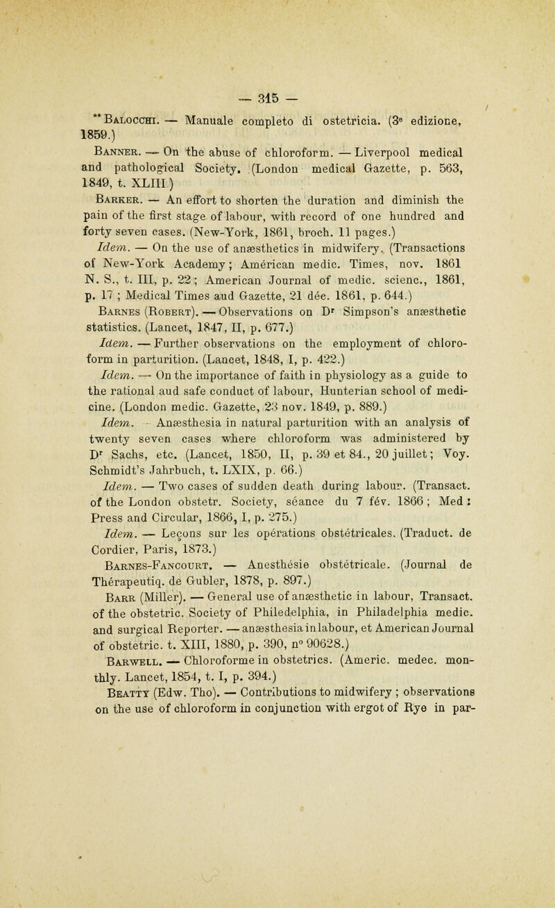 Balocchi. — Manuale completo di ostetricia. (3e edizione, 1859.) Banner. — On the abuse of chloroform. — Liverpool médical and pathological Society. (London médical Gazette, p. 563, 1849, t. XLIII ) Barker. — An effort to shorten the duration and diminish the pain of the first stage of labour, with record of one hundred and forty seven cases. (New-York, 1861, broch. 11 pages.) Idem. — On the use of anaesthetics in midwifery. (Transactions of New-York Academy ; American medic. Times, nov. 1861 N. S., t. III, p. 22; American Journal of medic. scienc, 1861, p. 17 ; Médical Times aud Gazette, 21 dée. 1861, p. 644.) Barnes (Bobbrt).—Observations on Dr Simpson's anassthetic statistics. (Lancet, 1847, II, p. 677.) Idem. — Further observations on the employment of chloro- form in parturition. (Lancet, 1848, I, p. 422.) Idem. — On the importance of faith in physiology as a guide to the rational aud safe conduct of labour, Hunterian school of medi- cine. (London medic. Gazette, 23 nov. 1849, p. 889.) Idem. - Anœsthesia in natural parturition with an analysis of twenty seven cases where chloroform was administered by Dr Sachs, etc. (Lancet, 1850, II, p. 39 et 84., 20 juillet ; Voy. Schmidt's Jahrbuch, t. LXIX, p. 66.) Idem. — Two cases of sudden death during labour. (Transact. of the London obstetr. Society, séance du 7 fév. 1866 ; Med : Press and Circular, 1866, I, p. 275.) Idem. — Leçons sur les opérations obstétricales. (Traduct. de Cordier, Paris, 1873.) Barnes-Fancourt. — Anesthésie obstétricale. (Journal de Thérapeutiq. de Gubler, 1878, p. 897.) Barr (Miller). — General use of anœsthetic in labour, Transact. of the obstetric. Society of Philedelphia, in Philadelphia medic. and surgical Beporter. —anœsthesiainlabour, et American Journal of obstetric. t. XIII, 1880, p. 390, n 90628.) Barwell. — Chloroforme in obstetrics. (Americ. medec. mon- thly. Lancet, 1854, t. I, p. 394.) Beatty (Edw. Tho). — Contributions to midwifery ; observations on the use of chloroform in conjunction with ergot of Rye in par-