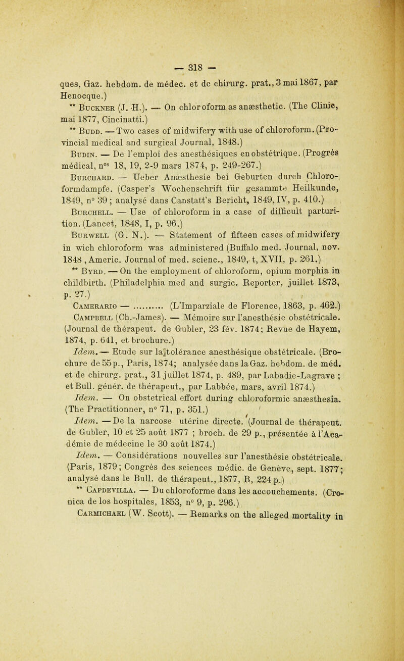 ques, Gaz. hebdom. de médec. et de chirurg. prat.,3mail867, par Henocque.) ** Buckner (J. -H.). — On chloroform as anaesthetic. (The Clinic, mai 1877, Cincinatti.) ** Budd. —Two cases of midwifery with use of chloroform. (Pro- vincial médical and surgical Journal, 1848.) Budin. — De l'emploi des anesthésiques enobstétrique. (Progrès médical, n°s 18, 19, 2-9 mars 1874, p. 249-267.) Burchard. — Ueber Anaasthesie bei Geburten durch Chloro- formdampfe. (Casper's Wochenschrift fur gesammte Heilkunde, 1849, n° 39 ; analysé dans Canstatt's Bericht, 1849, IV, p. 410.) Biirchell. — Use of chloroform in a case of difficult parturi- tion.(Lancet, 1848,1, p. 96.) Burwell (G. N.). — Statement of fifteen cases of midwifery in wich chloroform was administered (Buffalo med. Journal, nov. 1848 , Americ. Journal of med. scienc, 1849,-1, XVII, p. 261.) ** Byrd. — On the employment of chloroform, opium morphia in childbirth. (Philadelphia med and surgic. Reporter, juillet 1873, p. 27.) Camerario — (L'Imparziale de Florence, 1863, p. 462.) Campbell (Ch.-James). — Mémoire sur l'anesthésie obstétricale. (Journal de thérapeut. de Gubler, 23 fév. 1874; Revue de Hayem, 1874, p. 641, et brochure.) Idem.— Etude sur la)jtolérance anesthésique obstétricale. (Bro- chure de 55p., Paris, 1874; analysée dans la Gaz. hebdom. de méd. et de chirurg. prat., 31 juillet 1874, p. 489, parLabadie-Lagrave ; et Bull, génér. de thérapeut., par Labbée, mars, avril 1874.) Idem. — On obstétrical effort during chloroformic anaesthesia. (The Practitionner, n° 71, p. 351.) Item. — De la narcose utérine directe. (Journal de thérapeut. de Gubler, 10 et 25 août 1877 ; broch. de 29 p., présentée à l'Aca- démie de médecine le 30 août 1874.) Idem. — Considérations nouvelles sur l'anesthésie obstétricale. (Paris, 1879; Congrès des sciences médic. de Genève, sept. 1877; analysé dans le Bull, de thérapeut., 1877, B, 224 p.) Capdevilla. — Du chloroforme dans les accouchements. (Cro- nica de los hospitales, 1853, n° 9, p. 296.) Carmichael (W. Scott). — Remarks on the alleged mortality in