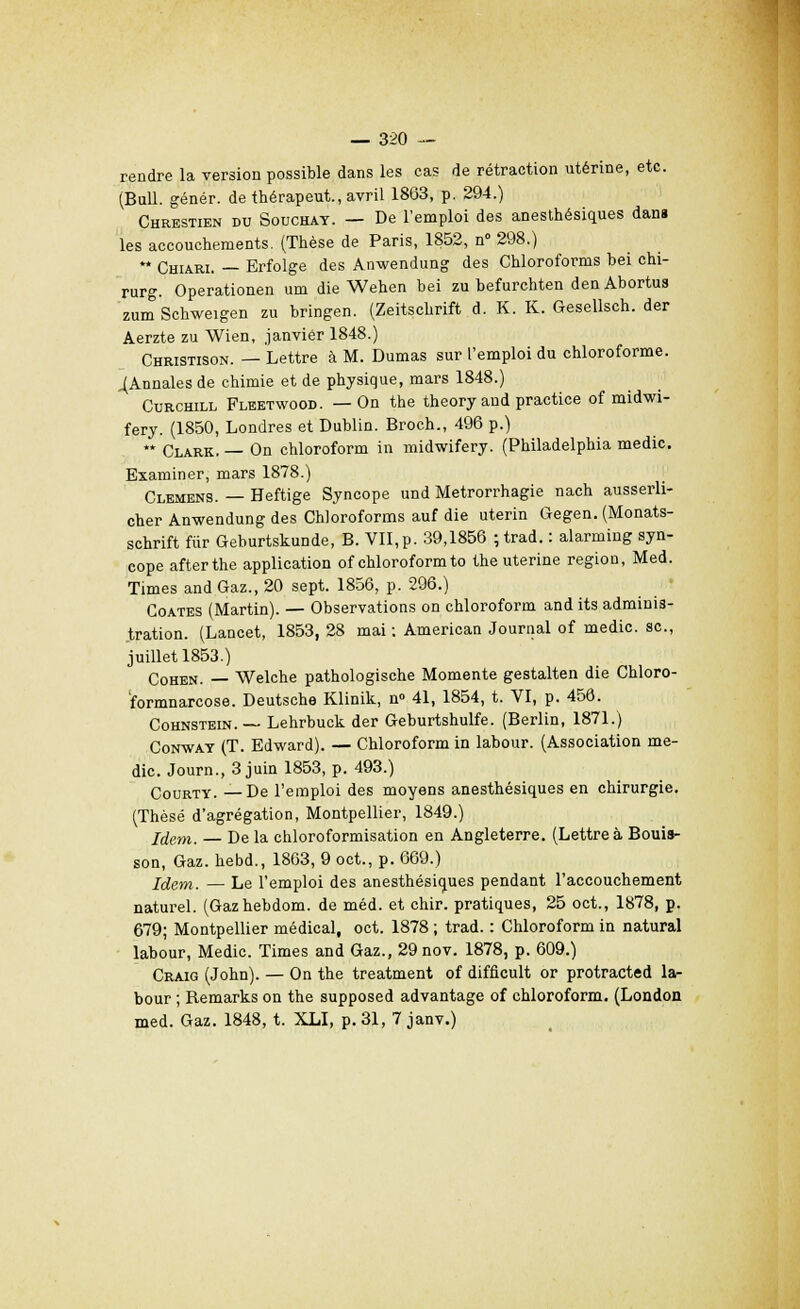 rendre la version possible dans les cas de rétraction utérine, etc. (Bull, génér. de thérapeut., avril 1863, p. 294.) Chrestien du Souchat. — De l'emploi des anesthésiques dan» les accouchements. (Thèse de Paris, 1852, n° 298.) ** Chiari. — Erfolge des Anwendung des Chloroforms bei chi- rurg. Operationen um die Wehen bei zu befurchten denAbortus zum Schweigen zu bringen. (Zeitschrift d. K. K. Gesellsch. der Aerzte zu Wien, janvier 1848.) Christison. — Lettre à M. Dumas sur l'emploi du chloroforme. ^Annales de chimie et de physique, mars 1848.) Curchill Fleetwood. —On the theory and practice of midwi- fery. (1850, Londres et Dublin. Broch., 496 p.) ** Clark. — On chloroform in midwifery. (Philadelphia medic. Examiner, mars 1878.) Clemens. — Heftige Syncope und Metrorrhagie nach ausserli- cher Anwendung des Chloroforms auf die utérin Gegen. (Monats- schrift fur Geburtskunde, B. VII,p. 39,1856 ;trad. : alarming syn- cope afterthe application of chloroform to the utérine région, Med. Times and Gaz., 20 sept. 1856, p. 296.) Goates (Martin). — Observations on chloroform and its adminis- tration. (Lancet, 1853, 28 mai : American Journal of medic. se, juillet 1853.) Cohen. — Welche pathologische Momente gestalten die Chloro- formnarcose. Deutsche Klinik, n» 41, 1854, t. VI, p. 456. Cohnstein. — Lehrbuck der Geburtshulfe. (Berlin, 1871.) Conway (T. Edward). — Chloroform in labour. (Association me- dic. Journ., 3 juin 1853, p. 493.) Courty. —De l'emploi des moyens anesthésiques en chirurgie. (Thèse d'agrégation, Montpellier, 1849.) Idem. De la chloroformisation en Angleterre. (Lettre à Bouis- son, Gaz. hebd., 1863, 9 oct., p. 669.) Jdem. — Le l'emploi des anesthésiques pendant l'accouchement naturel. (Gazhebdom. de méd. et chir. pratiques, 25 oct., 1878, p. 679; Montpellier médical, oct. 1878 ; trad. : Chloroform in natural labour, Medic. Times and Gaz., 29nov. 1878, p. 609.) Craig (John). — On the treatment of difficult or protracted la- bour ; Remarks on the supposed advantage of chloroform. (London med. Gaz. 1848, t. XLI, p. 31, 7 janv.)