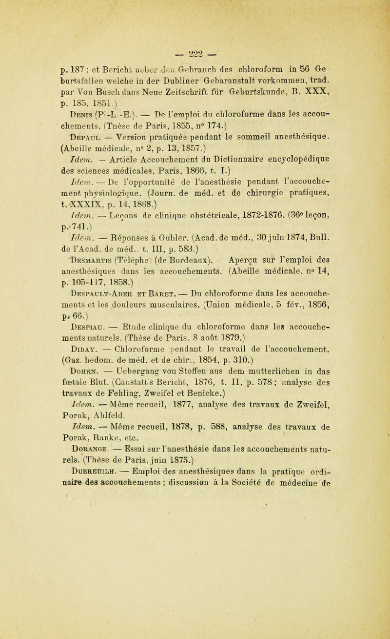 222 p. 187: et Berieht, uubti'Jeu Gebrauch des chloroform in 56 Ge burtsfallen welche in der Dubliner Gebaranstalt vorkommen, trad. par Von Busch clans Neue Zeitschrift fiir Geburtskunde, B. XXX, p. 185. 1851 ) Denis (P;-L.-E.). — De l'emploi du chloroforme dans les accou- chements. (Tnèse de Paris, 1855, n° 174.) Depaul. — Version pratiquée pendant le sommeil anesthésique. (Abeille médicale, n° 2, p. 13, 1857.) Idem. — Article Accouchement du Dictionnaire encyclopédique des sciences médicales, Paris, 1866, t. I.) Idem. — De l'opportunité de l'anesthésie pendant l'accouche- ment physiologique. (Journ. de méd. et de chirurgie pratiques, t. XXXIX, p. 14,1868.) Idem. —Leçons de clinique obstétricale, 1872-1876. (36e leçon, p,741.) Idem. — Réponses à Gubler. (Acad.de méd., 30 juin 1874, Bull, de l'Acad. de méd.. t. III, p. 583.) Desmartis (Téléphei (de Bordeaux). Aperçu sur l'emploi des anesthésiques dans les accouchements. (Abeille médicale, n° 14, p. 105-117, 1858.) Despault-Ader et Baret. — Du chloroforme dans les accouche- ments et les douleurs musculaires. (Union médicale, 5 fév., 1856, p, 66.) Despiau. — Etude clinique du chloroforme dans les accouche- ments naturels. (Thèse de Paris. 8 août 1879.) Diday. — Chloroforme pendant le travail de l'accouchement. (Gaz. hedom. de méd. et de chir., 1854, p. 310.) Dohrn. — Uebergang von Stoffen aus dem mutterlichen in das fœtale Blut. (Canstatt's Bericht, 1876, t. Il, p. 578; analyse des travaux de Fehling, Zweifel et Benicke.) Idem. — Même recueil, 1877, analyse des travaux de Zweifel, Porak, Ahlfeld. Idem. — Même recueil, 1878, p. 588, analyse des travaux de Porak, Ranke, etc. Dorange. — Essai sur l'anesthésie dans les accouchements natu- rels. (Thèse de Paris, juin 1875.) Dubreuilh. — Emploi des anesthésiques dans la pratique ordi- naire des accouchements ; discussion à la Société de médecine de