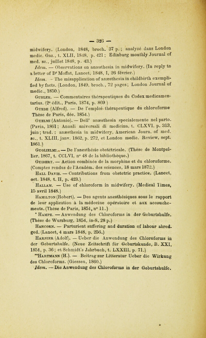 — 320 — midwifery. (London, 1848, broch. 37 p. ; analysé dans London medic. Gaz., t. XLII, 1848, p. 421 ; Edinburg monthly Journal of med. se, juillet 1848, p. 43.) Idem. — Observations on anœsthesia in midwifery. (In reply to aletter of DrMoffat, Lancet, 1848, I, 26 février.) Idem. - The misapplication of anasthesia in cbildbirtb exempli- fied byfacts. (London, 1849, broch., 72 pages; London Journal of medic., 1850.) Gubler. — Commentaires thérapeutiques du Codex medicamen- tarius. (2e édit., Paris, 1874, p. 869.) Guede (Alfred). — De l'emploi-thérapeutique du chloroforme Thèse de Paris, déc. 1854.) Guelmi (Antonio). — Dell' anœsthesia specialemente nel parto. (Pavia, 1861 ; Annali universali di medicina, t. CLXVI, p. 313, juin; trad. : anaesthesia in midwifery, American Journ. of med. se, t. XLIII, janv. 1862, p. 272, et London medic. Review, sept. 1861.) Guglielmi..— De l'anesthésie obstétricale. (Thèse de Montpel- lier, 1867, t. CCLVI, n° 48 de la bibliothèque.) Guibert. — Action combinée de la morphine et du chloroforme. (Comptes rendus de l'Académ. des sciences, 18 mars 1872.) Hall Davis. — Contributions from obstetric practice. (Lancet, oct. 1848, t. II, p. 423.) Hallam. — Use of chloroform in midwifery. (Médical limes, 15 avril 1848.) Hamilton (Robert). — Des agents anesthésiques sous le rapport de leur application à la médecine opératoire et aux accouche- ments. (Thèse de Paris, 1851,n°ll.) * Hampe. — Anwendung des Chloroforms in der Geburtshulfe. (Thèse de Wurzburg, 1854, in-8, 28 p.) Hancorn. — Partaient suffering and duration of labour abred- ged. (Lancet, 4 mars 1848, p. 256.) Harnier (Adolf). — Ueber die Anwendung des Chloroforms in der Geburtshulfe. (Neue Zeitschrift fur Geburtskunde, B. XXI, 1851, p. 36; et Schmidt's Jahrbuch, t. LXXIII, p. 71.) Hartmann (H.). — Beitrag zur Litteratur Ueber die Wirkung des Chloroforms. (Giessen, 1860.) Idem. —Die Anwendung des Chloroforms in der Geburtshulfe.
