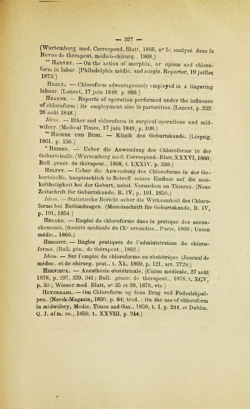 (Wurtemberg med. Correspond. Blatt, 1866, n° 5: analysé dans la Revue de thérapeut. médico-chirurg., 1868.) ** Harvey. — On the action ot' morphia, or opium and chloro- lorm in labor. (Philadelphia médic. and surgic. Reporter, 19 juillet 1873.) Healy. — Chloroform adventageously emp'oyed in a lingering labour. (Lancet, 17 juin 1848, p. 666.) Hearne. — Reports of opération performed under the influence of chloroform ; its employment also in parturition. (Lancet p 233 26 août 1848.) Idem. — Ether and chloroform in surgical opérations and mid- wifery. (Médical Times, 17 juin 1848, p. 109.) ** Hecker und Buhl. — Klinik des Geburtskunde. (Lienzie 1861, p. 156.) * Heider. — Ueber die Anwendung des Chloroforms in der Geburtshulfe. (Wurtemberg med. Correspond.-Blatt.XXXVI, 1866; Bull, génér. de thérapeut., 1868, t. LXXIV, p. 330.) Helfpt. — Ueber die Anwendung des Chloroforms in der Ge- burtshulfe, hauptsachlich in Betreff seines Einfluss auf die mus- kelthatigkeit bei der Geburt, nebst Versuchen an Thieren. (Neue Zeitschrift fiir Geburtskunde, B. IV, p. 191, 1850.) Idem. — Statistische Bericht ueber die Wirksamkeit des Chloro- forms bei Entbindungen. (Monutsschrift fur Geburtskunde B IV p. 191, 1854.) Hérard. — Emploi du chloroforme dans la pratique des accou- chements. (Société médicale du IX0 arrondiss., Paris, 1866 ; Union médic. 1866.) Hergott. — Règles pratiques de l'administration du chloro- forme. (Bull. gén. de thérapeut., 1862.) Idem. — Sur l'emploi du chloroforme en obstétrique. (Journal de médec. et de chirurg. prat., t. XL, 1869, p. 121, art. 7729.) Hervieux. — Anesthésie obstétricale. (Uniou médicale. 27 août 1878, p. 297, 329, 341 ; Bull, génér. de thérapeut., 1878, t. XGV, p. 33 ; Wiener med. Blatt, n° 35 et 39, 1878, etc.) Heyerdahl. — Om Chloroform og dens Brug ved Fodeslshjœl- pen. (Norsk-Magazin, 1859, p. 64; trad. : On the use of chloroform in midwifery, Medic. Times and Gaz., 1859, t. I, p. 244, et Dublin. Q. J. of m. se., 1859, t. XXVIII, p. 244.)