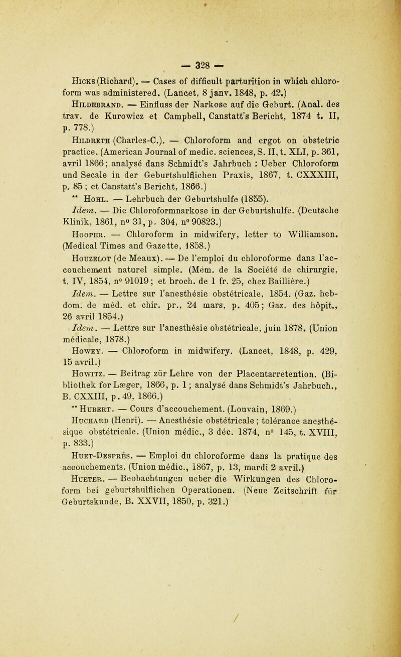 Hicks (Richard). — Cases of difficult parturition in winch chloro- form was administered. (Lancet, 8 janv. 1848, p. 42.) Hildebrand. — Einfiuss der Narkose auf die Geburt. (Anal, des trav. de Knrowicz et Camphell, Canstatt's Bericht, 1874 t. II, p. 778.) Hildreth (Charles-C). — Chloroform and ergot on obstetric practice. (American Journal of medic. sciences, S. II, t. XLI, p. 361, avril 1866; analysé dans Schmidt's Jahrbuch : Ueber Chloroform und Secale in der Geburtshulflichen Praxis, 1867, t. CXXXIII, p. 85 ; et Canstatt's Bericht, 1866.) ** Hohl. — Lehrbuch der Geburtshulfe (1855). Idem. — Die Chloroformnarkose in der Geburtshulfe. (Deutsche Klinik, 1861, n» 31, p. 304, n° 90823.) Hooper. — Chloroform in midwifery, letter to Williamson. (Médical Times and Gazette, 1858.) Houzelot (de Meaux). — De l'emploi du chloroforme dans l'ac- couchement naturel simple. (Mém. de la Société de chirurgie, t. IV, 1854, n° 91019 ; et broch. de 1 fr. 25, chez Baillière.) Idem. — Lettre sur l'anesthésie obstétricale, 1854. (Gaz. heb- dom. de méd. et chir. pr., 24 mars, p. 405; Gaz. des hôpit., 26 avril 1854.) Idem. — Lettre sur l'anesthésie obstétricale, juin 1878. (Union médicale, 1878.) Howey. — Chloroform in midwifery. (Lancet, 1848, p. 429, 15 avril.) Howitz. — Beitrag ziir Léhre von der Placentarretention. (Bi- bliothek forLœger, 1866, p. 1; analysé dans Schmidt's Jahrbuch., B. CXXIII, p. 49, 1866.) Hubert. — Cours d'accouchement. (Louvain, 1869.) Huchard (Henri). — Anesthésie obstétricale ; tolérance anesthé- sique obstétricale. (Union médic, 3 déc. 1874, n° 145, t. XVIII, p. 833.) Huet-Després. — Emploi du chloroforme dans la pratique des accouchements. (Union médic, 1867, p. 13, mardi 2 avril.) Hueter. — Beobachtungen ueber die Wirkungen des Chloro- form bei geburtshulflichen Operationen. (Neue Zeitschrift fiir Geburtskunde, B. XXVII, 1850, p. 321.)