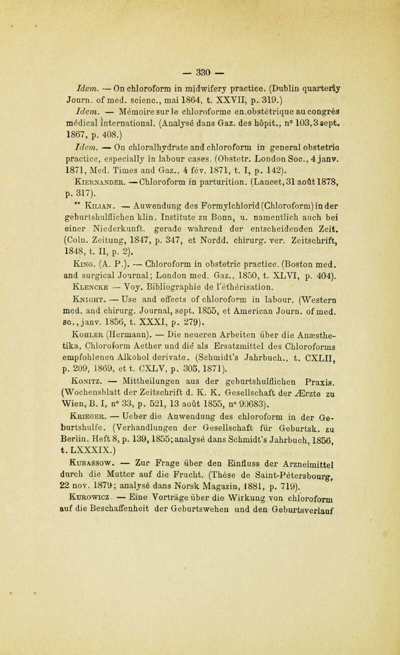 Idem. —On chloroform in midwifery practice. (Dublin quarterly Journ. of med. scienc, mai 1864, t. XXVII, p. 319.) Idem. — Mémoire sur le chloroforme en.obstétrique au congrès médical international. (Analysé dans Gaz. des hôpit., n° 103,3sept. 1867, p. 408.) Idem. — On cMoralhydrate and chloroform in gênerai obstetrio practice, especially in labour cases. (Obstetr. London Soc, 4 janv. 1871, Med. Times and Gaz., 4 fév. 1871, t. I, p. 142). Kiernander.—Chloroform in parturition. (Lancet, 31 août 1878, p. 317). ** Kilian. — Auwendung des Pormylchlorid (Chloroform) in der geburtshulflichen klin. Institute zu Bonn, u. namentlich auch bei einer Niederkunft. gerade wahrend der entscheidenden Zeit. (Coin. Zeitung, 1847, p. 347, et Nordd. chirurg. ver. Zeitsehrift, 1848, t. II, p. 2). King. (A. P.). — Chloroform in obstetric practice. (Boston med. and surgical Journal; London med. Gaz., 1850, t. XLVI, p. 404). Klencke — Voy. Bibliographie de l'éthérisation. Knight. — Use and effects of chloroform in labour. (Western med. and chirurg. Journal, sept. 1855, et American Journ. of med. se, janv. 1856, t. XXXI, p. 279). Kohler (Hermann). — Die neueren Arbeiten liber die Anœsthe- tika, Chloroform Aether und die als Ersatzmittel des Chloroforms empfohlenen Alkohol derivate. (Schmidt's Jahrbuch., t. CXLII p. 209, 1869, et t. CXLV, p. 305,1871). Konitz. — Mittheilungen aus der geburtshulflichen Praxis. (Wochensblatt der Zeitsehrift d. K. K. Gesellschaft der ^Erzte zu Wien, B. I, n° 33, p. 521, 13 août 1855, n° 90683). Krieger. — Ueber die Anwendung des chloroform in der Ge- burtshulfe. (Verhandlungen der Gesellschaft fur Geburtsk. zu Berlin. Heft 8, p. 139,1855; analysé dans Schmidt's Jahrbuch, 1856, t.LXXXIX.) Kubassow. — Zur Frage iiber den Einfluss der Arzneimittel durch die Mutter auf die Frucht. (Thèse de Saint-Pétersbourg, 22 nov. 1879; analysé dans Norsk Magazin, 1881, p. 719). Kurowicz — Eine Vortrâge uber die Wirkung von chloroform auf die Beschaffenheit der Geburtswehen und den Geburtsverlauf