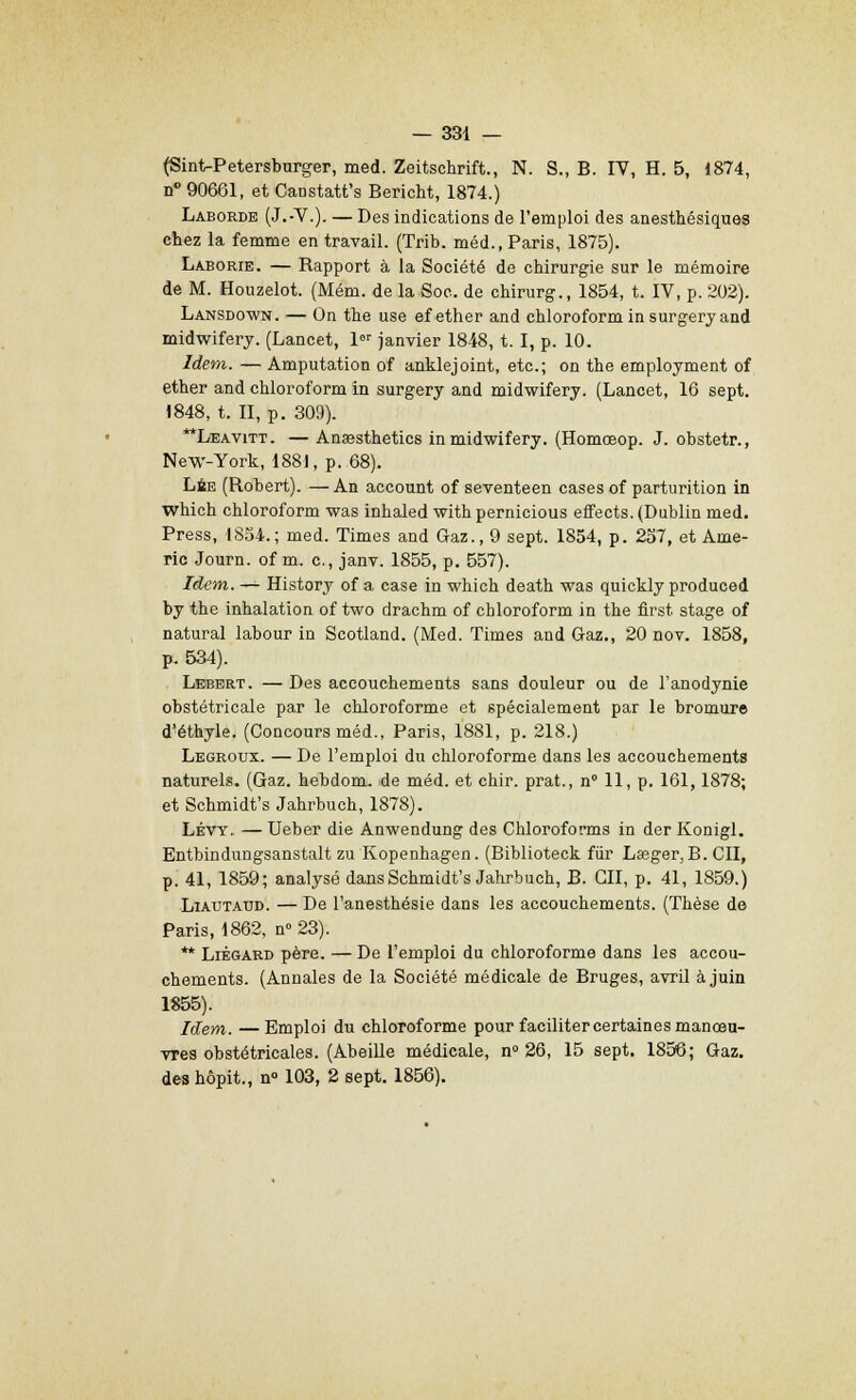 {Sint-Petersburger, med. Zeitschrift., N. S., B. IV, H. 5, 1874, n° 90661, et CaDstatt's Bericht, 1874.) Laborde (J.-V.). — Des indications de l'emploi des anesthésiques chez la femme en travail. (Trib. méd., Paris, 1875). Laborie. — Rapport à la Société de chirurgie sur le mémoire de M. Houzelot. (Mém. de la Soc. de chirurg., 1854, t. IV, p. 202). Lansdown. — On the use efether and chloroform in surgery and midwifery. (Lancet, lor janvier 1848, t. I, p. 10. Idem. — Amputation of anklejoint, etc.; on the employment of ether and chloroform in surgery and midwifery. (Lancet, 16 sept. 1848, t. II, p. 309). **Leavitt. — Ansesthetics in midwifery. (Homoeop. J. obstetr., New-York, 1881, p. 68). Lée (Robert). —An account of seventeen cases of parturition in which chloroform was inhaled with pernicious effects. (Dublin med. Press, 1854.; med. Times and Gaz., 9 sept. 1854, p. 257, et Ame- ric Journ. of m. c, janv. 1855, p. 557). Idem. — History of a case in which death was quickly produced by the inhalation of two drachm of chloroform in the flrst. stage of natural labour in Scotland. (Med. Times and Gaz., 20 nov. 1858, p. 534). Lebert. — Des accouchements sans douleur ou de l'anodynie obstétricale par le chloroforme et spécialement par le bromure d'éthyle. (Concours méd., Paris, 1881, p. 218.) Legroux. — De l'emploi du chloroforme dans les accouchements naturels. (Gaz. hebdom. de méd. et chir. prat., n° 11, p. 161,1878; et Schmidt's Jahrbuch, 1878). Lêvy. — Ueber die Anwendung des Chloroforms in der Konigl. Entbindungsanstalt zu Kopenhagen. (Biblioteck fur Lœger, B.CII, p. 41, 1859; analysé dans Schmidt's Jahrbuch, B. Cil, p. 41, 1859.) Liautaud. — De l'anesthésie dans les accouchements. (Thèse de Paris, 1862, n° 23). ** Liégard père. — De l'emploi du chloroforme dans les accou- chements. (Annales de la Société médicale de Bruges, avril à juin 1855). Idem. —Emploi du chloroforme pour faciliter certaines manœu- vres obstétricales. (Abeille médicale, n° 26, 15 sept. 1856; Gaz. des hôpit., n° 103, 2 sept. 1856).