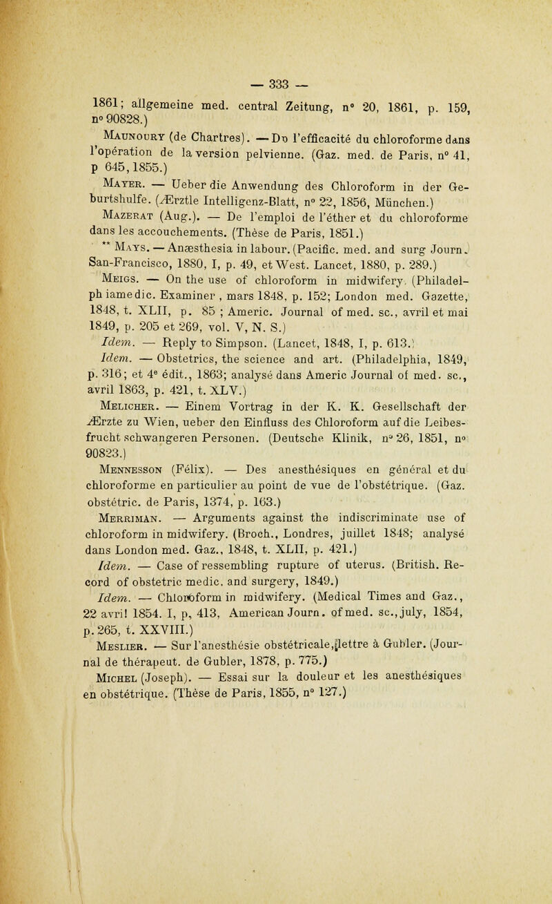 1861; aïlgemeine med. central Zeitung, n» 20, 1861, p. 159, n» 90828.) ^ Maunoury (de Chartres). — Dt> l'efficacité du chloroforme dans l'opération de la version pelvienne. (Gaz. med. de Paris, n° 41 p 645,1855.) Mater. — Ueber die Anwendung des Chloroform in der Ge- burtshulfe. (yErztle Intelligenz-Blatt, n° 22, 1856, Mùnchen.) Mazerat (Aug.). — De l'emploi de l'éther et du chloroforme dans les accouchements. (Thèse de Paris, 1851.) ** Mays. —Anœsthesia in labour. (Pacific, med. and surg Journ. San-Francisco, 1880, I, p. 49, et West. Lancet, 1880, p. 289.) Meigs. — On the use of chloroform in midwifery. (Philadel- ph iamedic. Examiner , mars 1848, p. 152; London med. Gazette, 1848, t. XLII, p. 85 ; Americ. Journal of med. se, avril et mai 1849, p. 205 et 269, vol. V, N. S.) Idem. — Reply to Simpson. (Lancet, 1848, I, p. 613.; Idem. —Obstetrics, the science and art. (Philadelphia, 1849, p. 316; et 4e édit., 1863; analysé dans Americ Journal of med. se, avril 1863, p. 421, t. XLV.) Melicher. — Einem Vortrag in der K. K. Gesellschaft der ./Erzte zu Wien, ueber den Einfluss des Chloroform auf die Leibes- frucht schwangeren Personen. (Deutsche Klinik, n0 26, 1851, n» 90823.) Mennesson (Félix). — Des anesthésiques en général et du chloroforme en particulier au point de vue de l'obstétrique. (Gaz. obstétric. de Paris, 1374,'p. 163.) Merriman. — Arguments against the indiscriminate use of chloroform in midwifery. (Broch., Londres, juillet 1848; analysé dans London med. Gaz., 1848, t. XLII, p. 421.) Idem. — Case of ressembling rupture of utérus. (British. Re- cord of obstétric medic. and surgery, 1849.) Idem. — Chloroform in midwifery. (Médical Times and Gaz., 22 avril 1854. I, p, 413, American Journ. ofmed. sc.July, 1854, p. 265, t. XXVIII.) Meslier. — Surl'anesthésie obstétricale,[lettre à Gubler. (Jour- nal de théraueut. de Gubler, 1878, p. 775.) Michel (Joseph). — Essai sur la douleur et les anesthésiques en obstétrique. (Thèse de Paris, 1855, n° 127.)