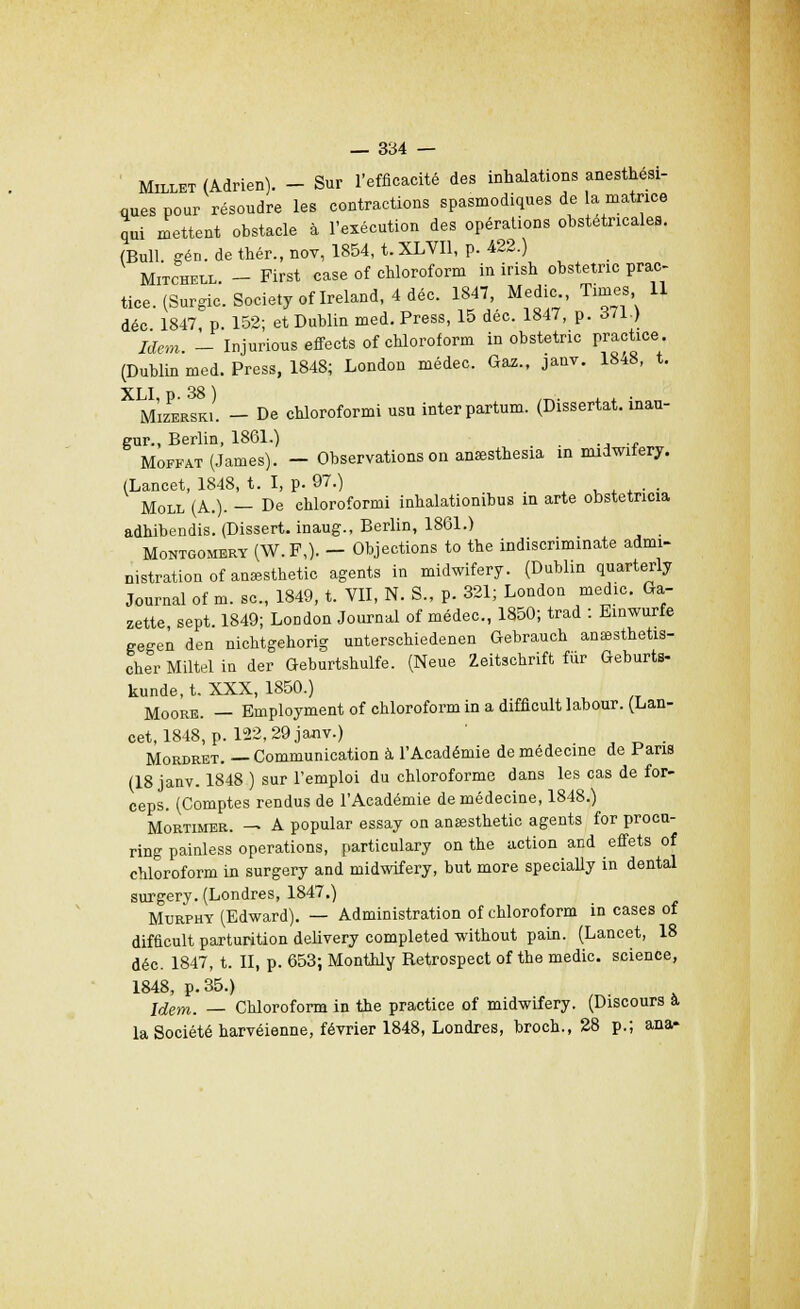 Millet (Adrien). - Sur l'efficacité des inhalations anesthési- ques pour résoudre les contractions spasmodiques de a matrice qui mettent obstacle à l'exécution des opérations obstétricales. (Bull gén. de thér., nov, 1854, t. XLVI1, p. 422.) Mitchell. - First case of chloroform in irish obstetnc prac- tice. (Surgic. Society oflreland, 4 déc. 1847, Medic Times 11 déc 1847 p 152; et Dublin med. Press, 15 déc. 1847, p. àll.) Idem _ Injurious effects of chloroform in obstetric practice. (Dublin med. Press, 1848; London médec. Gaz., janv. 1848, t. X m'izerski. - De chloroformi usu interpartum. (Dissertât, inau- gur., Berlin, 1861.) . Moffat (James). - Observations on ansesthesia in midwifery. (Lancet, 1848, t. I, p. 97.) ».<*•■ Moll (A.). — De chloroformi inhalationibus in arte obstetncia adhibendis. (Dissert, inaug., Berlin, 1861.) Montgomery (W. F,). - Objections to the indiscriminate admi- nistration of anaesthetic agents in midwifery. (Dublin quarterly Journal of m. se, 1849, t. VII, N. S., p. 321; London medic. Ga- zette sept. 1849; London Journal of médec, 1850; trad : Einwurfe gegen den nichtgehorig unterschiedenen Gebrauch anaesthetis- cher Miltel in der Geburtshulfe. (Neue Zeitschrift fiir Geburts- kunde, t. XXX, 1850.) Moore. — Employment of chloroform in a difficult labour. (Lan- cet, 1848, p. 122, 29 janv.) _ Mordret. — Communication à l'Académie de médecine de Pans (18 janv. 1848 ) sur l'emploi du chloroforme dans les cas de for- ceps. (Comptes rendus de l'Académie de médecine, 1848.) Mortimer. — A popular essay on ansesthetic agents for proca- ring painless opérations, particulary on the action and effets of chloroform in surgery and midwifery, but more specially in dental surgery. (Londres, 1847.) Murphy (Edward). — Administration of chloroform in cases of difficult parturition delivery completed without pain. (Lancet, 18 déc. 1847, t. II, p. 653; Monthly Betrospect of the medic. science, 1848, p. 35.) Idem. — Chloroform in the practice of midwifery. (Discours a la Société harvéienne, février 1848, Londres, broch., 28 p.; ana-