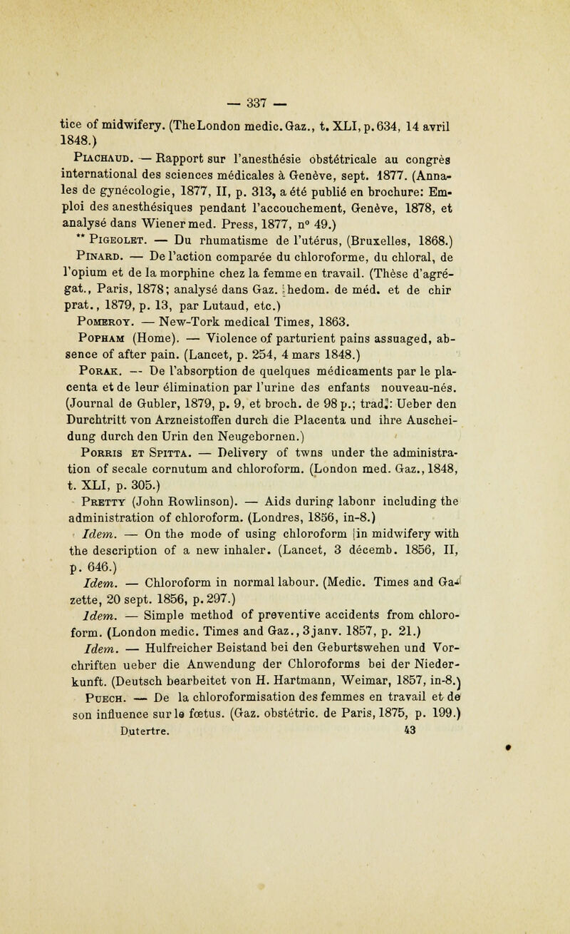 tice of midwifery. (TheLondon medic. Gaz., t. XLI,p.634, 14 avril 1848.) Piachaud. — Rapport sur l'anesthésie obstétricale au congrès international des sciences médicales à Genève, sept. 1877. (Anna- les de gynécologie, 1877, II, p. 313, a été publié en brochure: Em- ploi des anesthésiques pendant l'accouchement, Genève, 1878, et analysé dans Wiener med. Press, 1877, n° 49.) ** Pigeolkt. — Du rhumatisme de l'utérus, (Bruxelles, 1868.) Pinard. — De l'action comparée du chloroforme, du chloral, de l'opium et de la morphine chez la femme en travail. (Thèse d'agré- gat., Paris, 1878; analysé dans Gaz. .hedom. de méd. et de chir prat., 1879, p. 13, par Lutaud, etc.) Pomeroy. — New-Tork médical Times, 1863. Popham (Home). — Violence of parturient pains assuaged, ab- sence of after pain. (Lancet, p. 254, 4 mars 1848.) Porak. — De l'absorption de quelques médicaments par le pla- centa et de leur élimination par l'urine des enfants nouveau-nés. (Journal de Gubler, 1879, p. 9, et broch. de 98 p.; trader Ueber den Durchtritt von Arzneistoffen durch die Placenta und ihre Auschei- dung durch den Urin den Neugebornen.) Porris et Spitta. — Delivery of twns under the administra- tion of secale cornutum and chloroform. (London med. Gaz., 1848, t. XLI, p. 305.) Pretty (John Rowlinson). — Aids during labonr including the administration of chloroform. (Londres, 1856, in-8.) Idem. — On the mode of using chloroform [in midwifery with the description of a new inhaler. (Lancet, 3 décemb. 1856, II, p. 646.) Idem. — Chloroform in normal labour. (Medic. Times and Ga* zette, 20 sept. 1856, p. 297.) Idem. — Simple method of préventive accidents from chloro- form. (London medic. Times and Gaz., 3janv. 1857, p. 21.) Idem. — Hulfreicher Beistand bei den Geburtswehen und Vor- chriften ueber die Anwendung der Chloroforms bei der Nieder- kunft. (Deutsch bearbeitet von H. Hartmann, Weimar, 1857, in-8.) Puech. — De la chloroformisation des femmes en travail et de son influence sur le fœtus. (Gaz. obstétric. de Paris, 1875, p. 199.) Dutertre. 43