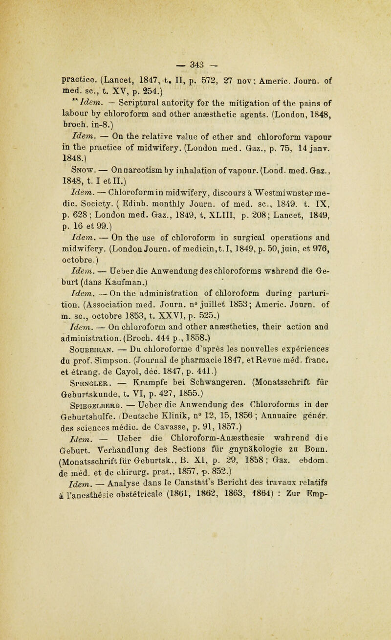 practice. (Lancet, 1847, t. II, p. 572, 27 nov; Americ. Journ. of med. se, t. XV, p. 254.) ** Idem. — Scriptural antority for the mitigation of the pains of labour by chloroform and other anaesthetic agents. (London, 1848, broch. in-8.) Idem. — On the relative value of ether and chloroform vapour in the practice of midwifery. (London med. Gaz., p. 75, 14 janv. 1848.) Snow. — Onnarcotismby inhalation of vapour. (Lond. med. Gaz., 1848, t. I et II.) Idem. — Chloroform in midwifery, discours à Westmiwnster me- dic. Society. ( Edinb. monthiy Journ. of med. se, 1849. t. IX, p. 628 ; London med. Gaz., 1849, t. XLIII, p. 208; Lancet, 1849, p. 16 et 99.) Idem. — On the use of chloroform in surgical opérations and midwifery. (London Journ. ofmedicin,1.1, 1849, p. 50, juin, et 976, octobre.) Idem. — Ueber die Anwendung des chloroforma wahrend die Ge- burt (dans Kaufman.) Idem. —On the administration of chloroform during parturi- tion. (Association med. Journ. n° juillet 1853; Americ. Journ. of m. se, octobre 1853, t. XXVI, p. 525.) Idem. — On chloroform and other ansesthetics, their action and administration.(Broch. 444 p., 1858.) Soubeiran. — Du chloroforme d'après les nouvelles expériences du prof. Simpson. (Journal de pharmacie 1847, et Revue méd. franc. et étrang. de Cayol, déc. 1847, p. 441.) Spengler. — Krampfe bei Schwangeren. (Monatsschrift fur Geburtskunde, t. VI, p. 427, 1855.) Spiegelbebg. — Ueber die Anwendung des Chloroforms in der Geburtshulfe. iDeatsche Klinik, n° 12, 15, 1856; Annuaire génér. des sciences médic. de Cavasse, p. 91, 1857.) Idem. — Ueber die Chloroform-Ansesthesie wahrend die Geburt. Verhandlung des Sections fur gnynàkologie zu Bonn. (Monatsschrift fur Geburtsk., B. XI, p. 29, 1858; Gaz. ebdom, de méd. et de chirurg. prat., 1857, -p. 852.) Iclem. Analyse dans le Canstatt's Bericht des travaux relatifs à l'anesthésie obstétricale (1861, 1862, 1863, 1864) : Zur Emp-