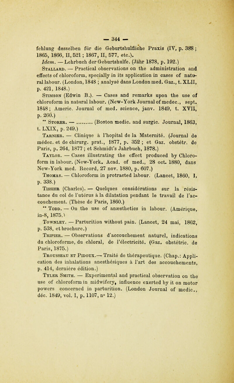 fehlung desselben fur die Geburtshulfliche Praxis (IV, p. 388 ; 1865, 1866, II, 521 ; 1867, II, 577, etc.). Idem. — Lehrbuch der Geburtshulfe. (Jàhr 1878, p. 192.) Stallard. — Practical observations on the administration and effects of chloroform, specially in its application in cases of natu- ral labour. (London, 1848 ; analysé dansLondonmed. Gaz., t.XLII, p. 421, 1848.) Stimson (Edwin B.). — Cases and remarks upon the use of chloroform in natural labour. (New-York Journal ofmedec, sept. 1848; Americ. Journal of med. science, janv. 1849, t. XVII, p. 260.)  Storer. — (Boston medic. and surgic. Journal, 1863, t. LXIX, p. 249.) Tarnier. — Clinique à l'hôpital de la Maternité. (Journal de médec. et de chirurg. prat., 1877, p. 352 ; et Gaz. obstétr. de Paris, p. 264, 1877 ; et Schmidt's Jahrbuch, 1878.) Tatlor. — Cases illustrating the effect produced by Chloro- form in labour. (New-York. Acad. of med., 28 oct. 1880, dans New-York med. Record, 27 nov. 1880, p. 607.) Thomas. — Chloroform in protracted labour. (Lancet, 1860, I, p. 338.) Tissier (Charles). — Quelques considérations sur la résis- tance du col de l'utérus à la dilatation pendant le travail de l'ac- couchement. (Thèse de Paris, 1860.) ** Todd. — On the use of anœsthetics in labour. (Amérique, in-8, 1875.1 Townley.—Parturition without pain. (Lancet, 24 mai, 1862, p. 538, et brochure.) Tripier. — Observations d'accouchement naturel, indications du chloroforme, du chloral, de l'électricité. (Gaz. obstétrie. de Paris, 1875.) Trousseau et Pidoux.— Traité de thérapeutique. (Chap.: Appli- cation des inhalations anesthésiques à l'art des accouchements, p. 414, dernière édition.) Tyler Smith. — Expérimental and practical observation on the use of chloroform in midwifery, influence exerted by it on motor powers concerned in parturition. (London Journal of medic, déc. 1849, vol. I, p. 1107, n° 12.)