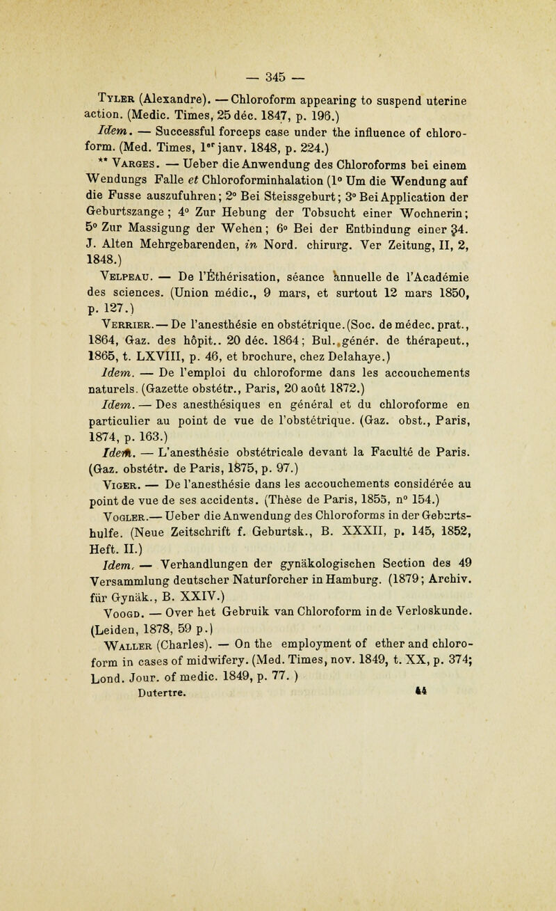 Tyler (Alexandre). —Chloroform appearing to suspend utérine action. (Medie. Times, 25déc. 184J, p. 196.) Idem. — Successful forceps case under the influence of chloro- form. (Med. Times, l'r janv. 1848, p. 224.) '* Varges. — Ueber die Anwendung des Chloroforms bei einem Wendungs Falle et Chloroforminhalation (1° Um die Wendung auf die Fusse auszufuhren; 2° Bei Steissgeburt ; 3 Bei Application der Geburtszange ; 4° Zur Hebung der Tobsucht einer Wochnerin; 5° Zur Massigung der Wehen ; 6° Bei der Entbindung einer 34. J. Alten Mehrgebarenden, in Nord, chirurg. Ver Zeitung, II, 2, 1848.) Velpeau. — De l'Éthérisation, séance annuelle de l'Académie des sciences. (Union médic, 9 mars, et surtout 12 mars 1850, p. 127.) Verrier.— De l'anesthésie en obstétrique. (Soc. demédec. prat., 1864, Gaz. des hôpit.. 20 déc. 1864; Bul.„génér. de thérapeut., 1865, t. LXVIII, p. 46, et brochure, chez Delahaye.) Idem. — De l'emploi du chloroforme dans les accouchements naturels. (Gazette obstétr., Paris, 20 août 1872.) Idem. — Des anesthésiques en général et du chloroforme en particulier au point de vue de l'obstétrique. (Gaz. obst., Paris, 1874, p. 163.) Ideiti. — L'anesthésie obstétricale devant la Faculté de Paris. (Gaz. obstétr. de Paris, 1875, p. 97.) Viger. — De l'anesthésie dans les accouchements considérée au point de vue de ses accidents. (Thèse de Paris, 1855, n° 154.) Vogler.— Ueber die Anwendung des Chloroforms in der Geburts- hulfe. (Neue Zeitschrift f. Geburtsk., B. XXXII, p. 145, 1852, Heft. II.) Idem, — Verhandlungen der gynâkologischen Section des 49 Versammlung deutscher Naturforcher inHamburg. (1879; Archiv. fùrGynâk.,B. XXIV.) Voogd. — Over het Gebruik van Chloroform in de Verloskunde. (Leiden, 1878, 59 p.) Waller (Charles). — On the employment of ether and chloro- form in cases of midwifery. (Med. Times, nov. 1849, t. XX, p. 374; Lond. Jour, of medic. 1849, p. 77. ) Dutertre. **