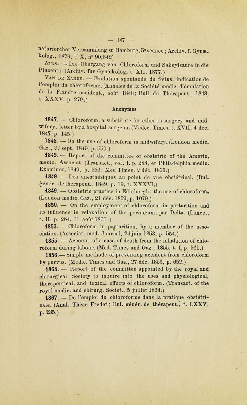 naturforcher Versammlung zu Hamburg, 5e séance ; Archiv. f. GynaB- tolog., 1876, t. X, n° 90,642) Idem. — Dio Ubergang von Chloroform und Salicylsaure in die Placenta. (Archiv. fur Gynœkolog, t. XII, 1877.) Van de Zande. — Evolution spontanée du fœtus, indication de l'emploi du chloroforme. (Annales de la Société médic. d'émulation de la Flandre occident., août 1848; Bull, de Thérapeut., 1848, t. XXXV, p. 279.) Anonymes 1847. - Chloroform, a substitute for ether in surgery and mid- wifery, letter by a hospital surgeon. (Medec. Times, t. XVII, 4 déc. 1847, p. 145.) 1848. — On the use of chloroform in midwifery. (London medic. Gaz., 22 sept. 1849, p. 550.) 1849. — Report of the committee of obstetric of the Americ, medic. Associât. (Transact., vol. I. p. 288, et Philadelphia medic. Examiner, 1849, p. 356; Med Times, 2 déc. 1850.) 1849. — Des anesthésiques au point de vue obstétrical. (Bul. génér. de thérapeut., 1849, p. 19, t. XXXVI.) 1849. — Obstetric practice in Edinburgh; the use of chloroform. (London medic. Gaz., 21 déc. 1859, p. 1079.) 1850. — On the employaient of chloroform in parturition and its influence in relaxation of the perinœum, par Delta. (Lancet, t. II, p. 264, 31 août 1850.) 1853. — Chloroform in parturition, by a member of the asso- ciation. (Associât, med. Journal, 24juin 1S53, p. 554.) 1855. — Account of a case of death from the inhalation of chlo- roform during labour. (Med. Times and Gaz., 1855, t. I, p. 361.) 1856.— Simple méthode of pieventing accident from chloroform by purvus. (Medic. Times and Gaz., 27 déc. 1856, p. 652.) 1864. — Report of the committee appointed by the royal and chirurgical Society to inquire into the uses and physiological, therapeutical, and toxical effects of chloroform. (Transact. of the royal medic. and chirurg. Societ., 5 juillet 1864.) 1867. — De l'emploi du chloroforme dans la pratique obstétri- cale. (Anal. Thèse Fredet ; Bul. génér. de thérapeut., t. LXXV, p. 235.)