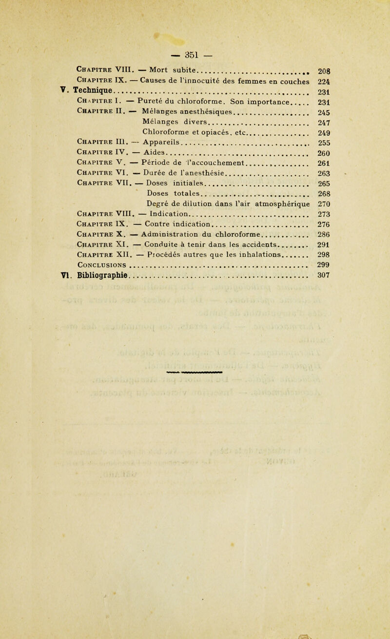 Chapitre VIII. — Mort subite 208 Chapitre IX. — Causes de l'innocuité des femmes en couches 224 V. Technique 231 Chapitre I. — Pureté du chloroforme. Son importance 231 Chapitre II. — Mélanges anesthésiques 245 Mélanges divers 247 Chloroforme et opiacés. etc 249 Chapitre III. — Appareils 255 Chapitre IV. — Aides 260 Chapitre V. —Période de l'accouchement 261 Chapitre VI. — Durée de l'anesthésie 263 Chapitre VII. — Doses initiales 265 Doses totales 268 Degré de dilution dans l'air atmosphérique 270 Chapitre VIII. — Indication 273 Chapitre IX. — Contre indication 276 Chapitre X. —Administration du chloroforme 286 Chapitre XI. — Conduite à tenir dans les accidents 291 Chapitre XII. — Piocédés autres que les inhalations 298 Conclusions , 299 VI. Bibliographie 307