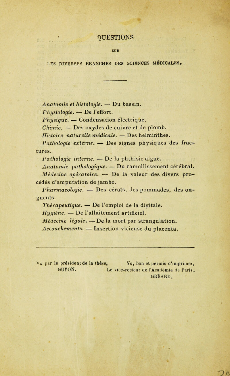 QUESTIONS SDR LES DIVERSES BRANCHES DES SCIENCES MEDICALES. Anatomie et histologie. — Du bassin. Physiologie. — De l'effort. Physique. — Condensation électrique. Chimie. — Des oxydes de cuivre et de plomb. Histoire naturelle médicale. — Des helminthes. Pathologie externe. — Des signes physiques des frac- tures. Pathologie interne. — De la phthisie aiguë. Anatomie pathologique. — Du ramollissement cérébral. Médecine opératoire. — De la valeur des divers pro- cédés d'amputation de jambe. Pharmacologie. — Des cérats, des pommades, des on- guents. Thérapeutique. — De l'emploi de la digitale. Hygiène. — De l'allaitement artificiel. Médecine légale. — De la mort par strangulation. Accouchements. — Insertion vicieuse du placenta. Vu par le président de la thèse, Vu, bon et permis d'imprimer, GUYON. Le vice-recteur de l'Académie de Paris, GRÉARD. rxs