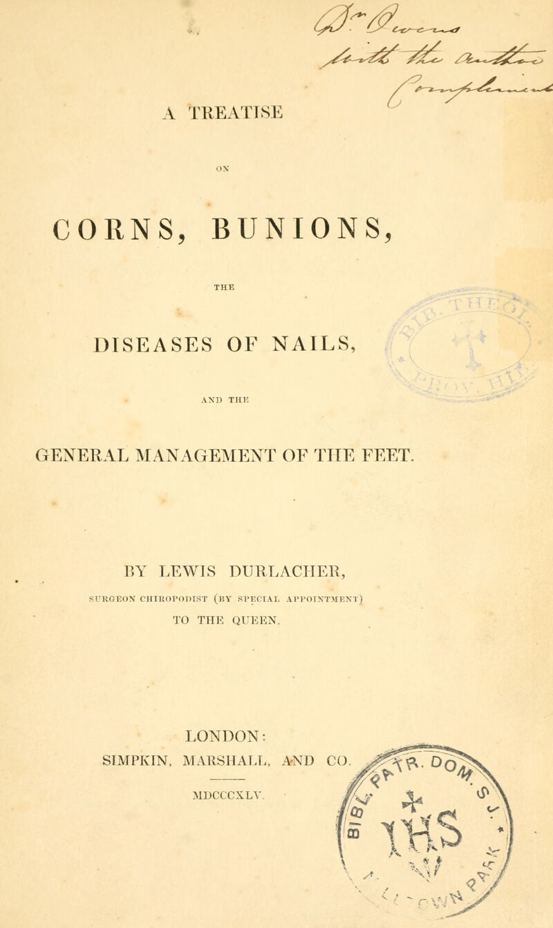 0r& a Treatise CORNS, BUNIONS, DISEASES OF NAILS, GENERAL MANAGEMENT OF THE FEET. BY LEWIS DURLACIIER, 5URGEON CHIROPODIST (BY SPECIAL APPOINTMENT] TO THE QUEEN. LONDON: SIMPKIN, MARSHALL, AND I MDCCCXLV. :-<&- °o: CO Xti$> s. / - ^