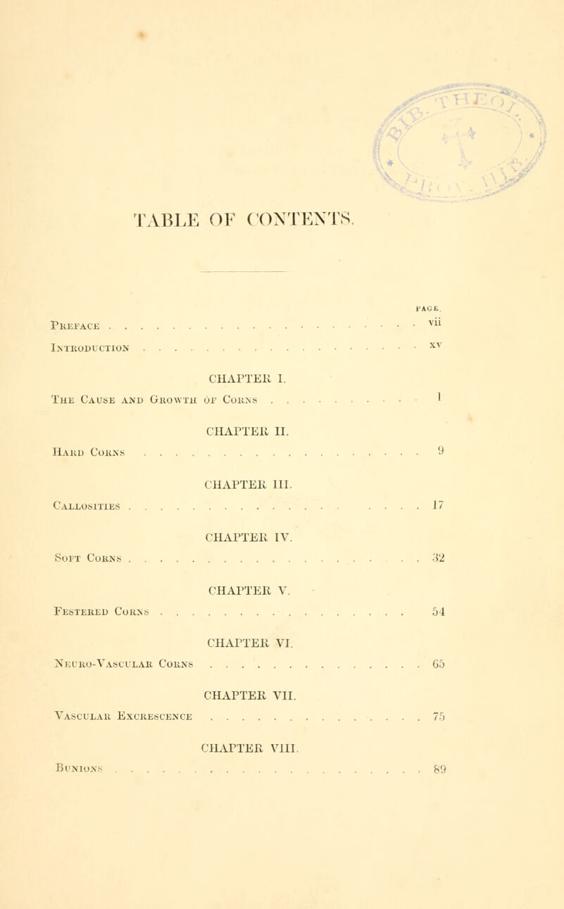 TABLE OF CONTENTS. Preface . . vii Introduction xv CHAPTER I. The Cause and Growth or Corns ' CHAPTER II. Hard Corns 9 CHAPTEK III. Callosities .... 17 CHAPTER IV. Soft Corns . 32 CHAPTER V. Festered Corns 54 CHAPTER VI. Neuro-Vascular Corns 65 CHAPTER VII. Vasculau Excrescence 75 CHAPTER VIII. Bunions ....... 89