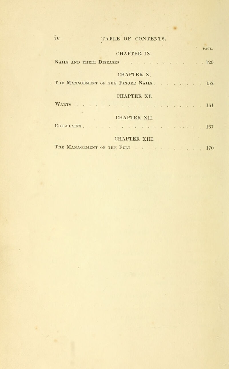 PACK, CHAPTER IX. Nails and their Diseases . . 120 CHAPTER X. The Management or the Finger Nails 152 CHAPTER XI. Waets 151 CHAPTER XII. Chilblains 167 CHAPTER XIII. The Management of the Feet 170
