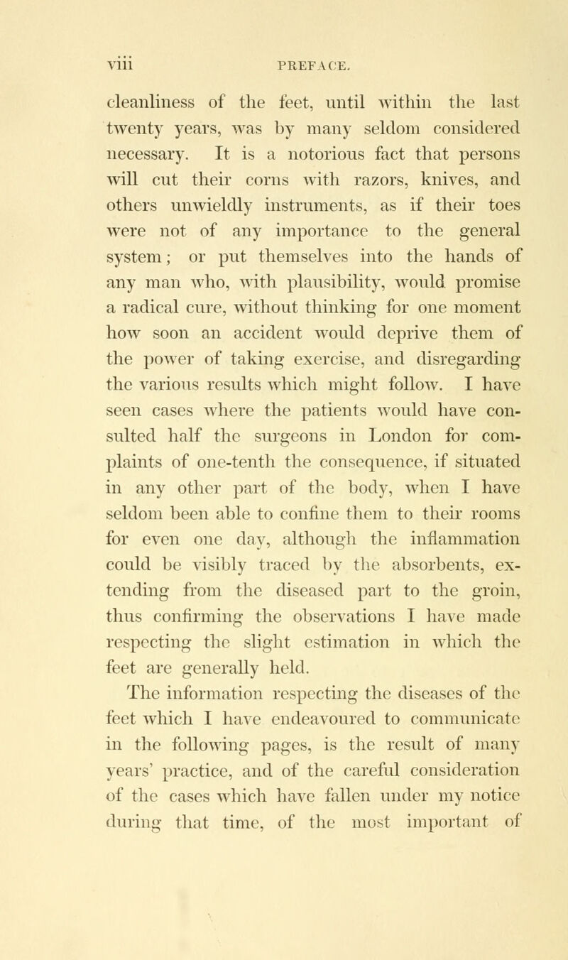 cleanliness of the feet, until within the last twenty years, was by many seldom considered necessary. It is a notorious fact that persons will cut their corns with razors, knives, and others unwieldly instruments, as if their toes were not of any importance to the general system; or put themselves into the hands of any man who, with plausibility, would promise a radical cure, without thinking for one moment how soon an accident would deprive them of the power of taking exercise, and disregarding the various results which might follow. I have seen cases where the patients would have con- sulted half the surgeons in London for com- plaints of one-tenth the consequence, if situated in any other part of the body, when I have seldom been able to confine them to their rooms for even one day, although the inflammation could be visibly traced by the absorbents, ex- tending from the diseased part to the groin, thus confirming the observations I have made respecting the slight estimation in which the feet are generally held. The information respecting the diseases of the feet which I have endeavoured to communicate in the following pages, is the result of many years1 practice, and of the careful consideration of the cases which have fallen under my notice during that time, of the most important of