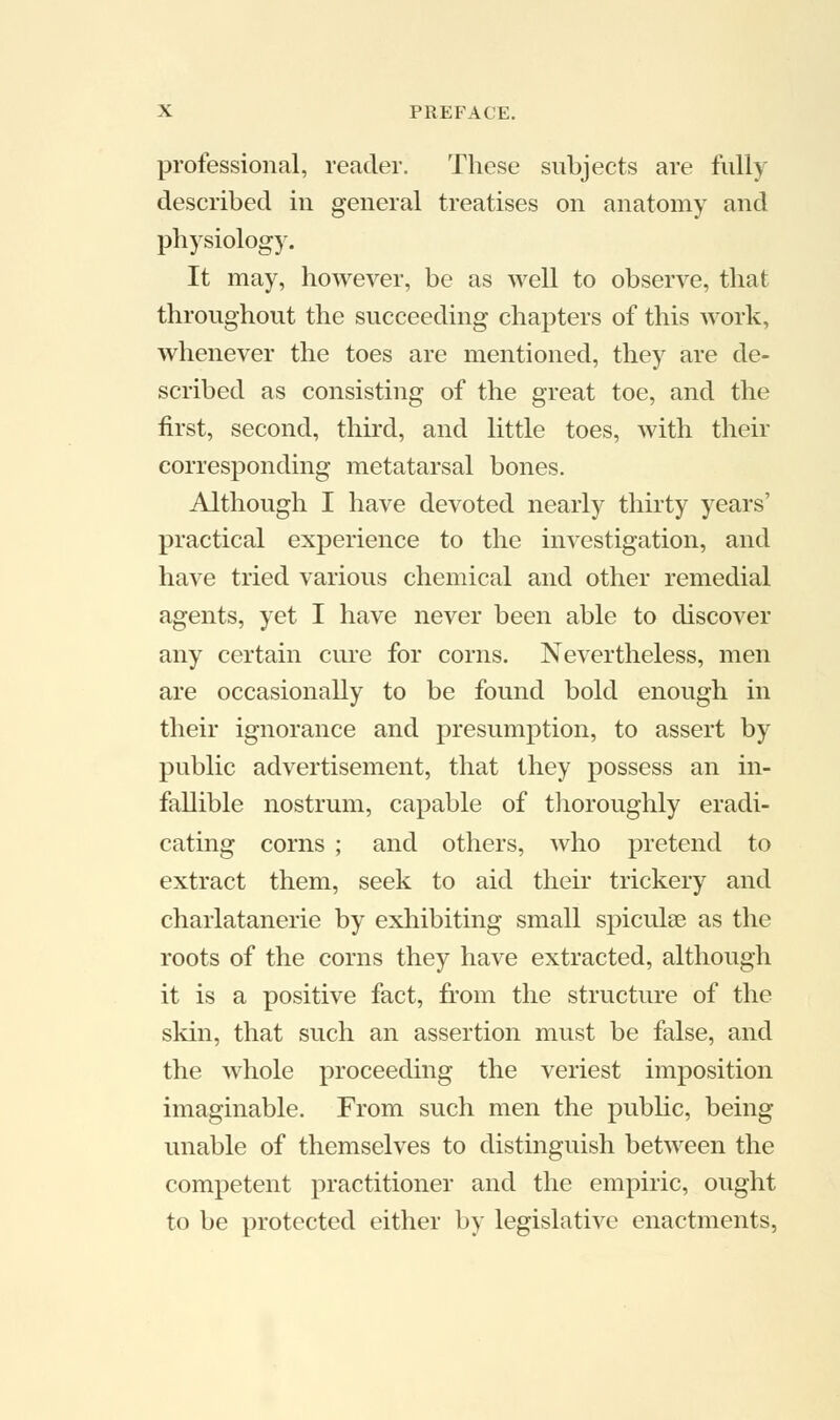 professional, reader. These subjects are fully described in general treatises on anatomy and physiology. It may, however, be as well to observe, that throughout the succeeding chapters of this work, whenever the toes are mentioned, they are de- scribed as consisting of the great toe, and the first, second, third, and little toes, with their corresponding metatarsal bones. Although I have devoted nearly thirty years' practical experience to the investigation, and have tried various chemical and other remedial agents, yet I have never been able to discover any certain cure for corns. Nevertheless, men are occasionally to be found bold enough in their ignorance and presumption, to assert by public advertisement, that they possess an in- fallible nostrum, capable of thoroughly eradi- cating corns ; and others, who pretend to extract them, seek to aid their trickery and charlatanerie by exhibiting small spiculse as the roots of the corns they have extracted, although it is a positive fact, from the structure of the skin, that such an assertion must be false, and the whole proceeding the veriest imposition imaginable. From such men the public, being unable of themselves to distinguish between the competent practitioner and the empiric, ought to be protected either by legislative enactments,