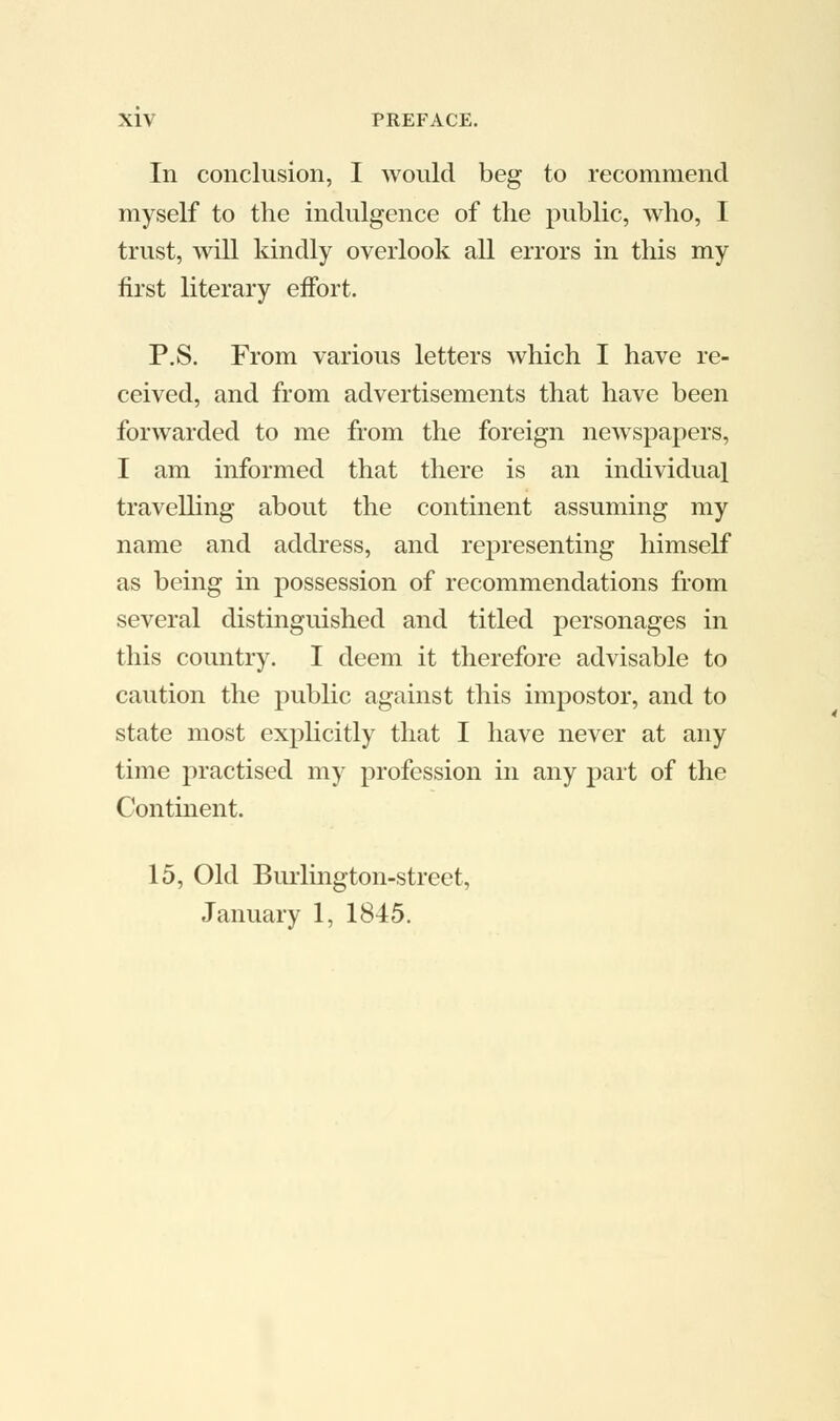In conclusion, I would beg to recommend myself to the indulgence of the public, who, I trust, will kindly overlook all errors in this my first literary effort. P.S. From various letters which I have re- ceived, and from advertisements that have been forwarded to me from the foreign newspapers, I am informed that there is an individual travelling about the continent assuming my name and address, and representing himself as being in possession of recommendations from several distinguished and titled personages in this country. I deem it therefore advisable to caution the public against this impostor, and to state most explicitly that I have never at any time practised my profession in any part of the Continent. 15, Old Burlington-street, January 1, 1845.