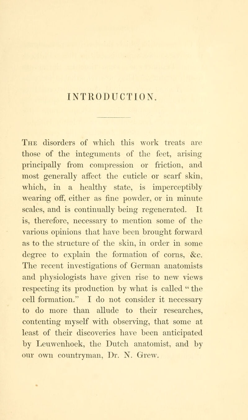 INTRODUCTION The disorders of which this work treats are those of the integuments of the feet, arising principally from compression or friction, and most generally affect the cuticle or scarf skin, which, in a healthy state, is imperceptibly wearing off, either as fine powder, or in minute scales, and is continually being regenerated. It is, therefore, necessary to mention some of the various opinions that have been brought forward as to the structure of the skin, in order in some degree to explain the formation of corns, &c. The recent investigations of German anatomists and physiologists have given rise to new views respecting its production by what is called  the cell formation. I do not consider it necessary to do more than allude to their researches, contenting myself with observing, that some at least of their discoveries have been anticipated by Leuwenhoek, the Dutch anatomist, and by our own countryman, Dr. N. Grew.