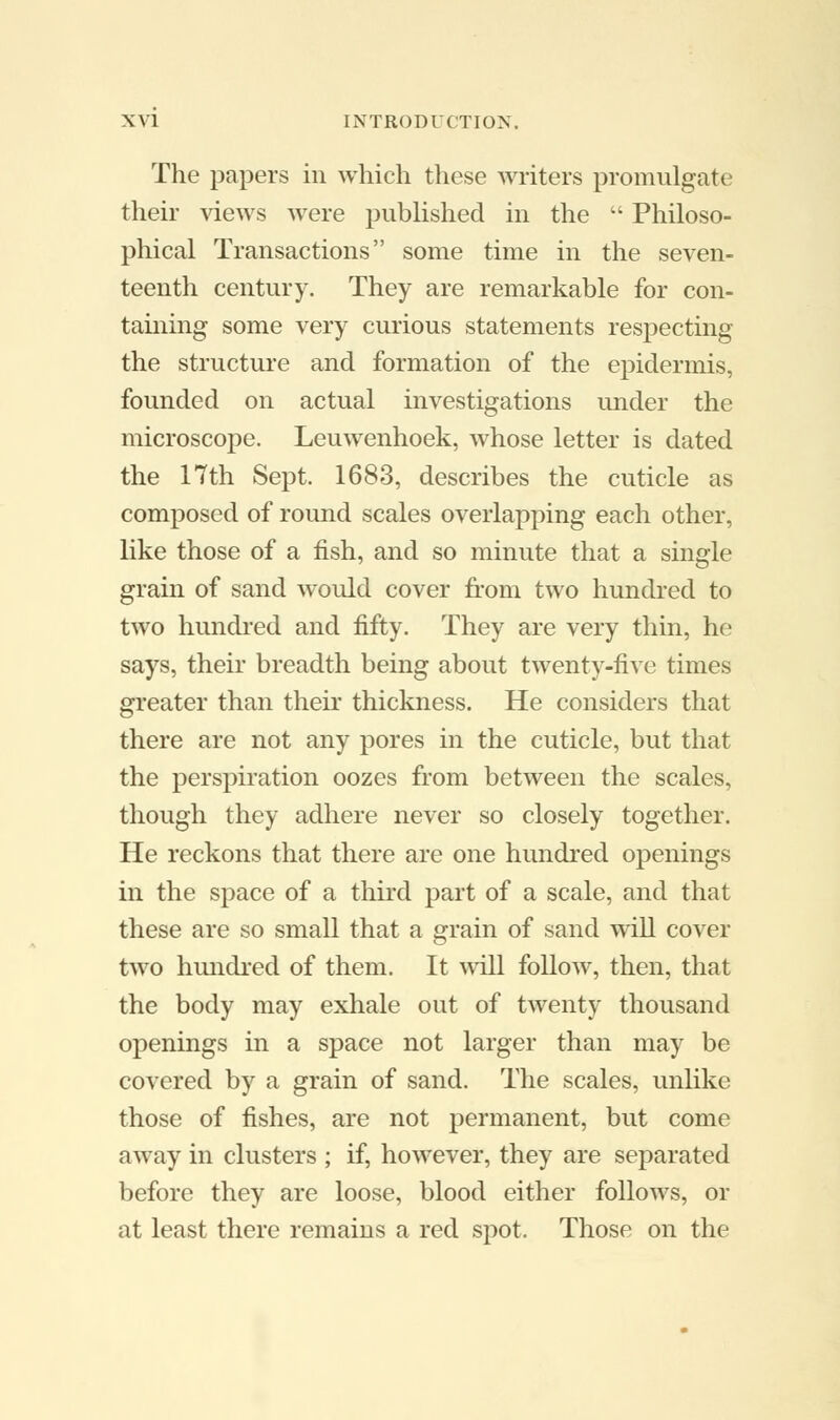 The papers in which these writers promulgate their views were published in the  Philoso- phical Transactions some time in the seven- teenth century. They are remarkable for con- taining some very curious statements respecting the structure and formation of the epidermis, founded on actual investigations under the microscope. Leuwenhoek, whose letter is dated the 17th Sept. 1683, describes the cuticle as composed of round scales overlapping each other, like those of a fish, and so minute that a single grain of sand would cover from two hundred to two hundred and fifty. They are very thin, he says, their breadth being about twenty-five times greater than their thickness. He considers that there are not any pores in the cuticle, but that the perspiration oozes from between the scales, though they adhere never so closely together. He reckons that there are one hundred openings in the space of a third part of a scale, and that these are so small that a grain of sand will cover two hundred of them. It will follow, then, that the body may exhale out of twenty thousand openings in a space not larger than may be covered by a grain of sand. The scales, unlike those of fishes, are not permanent, but come away in clusters ; if, however, they are separated before they are loose, blood either follows, or at least there remains a red spot. Those on the