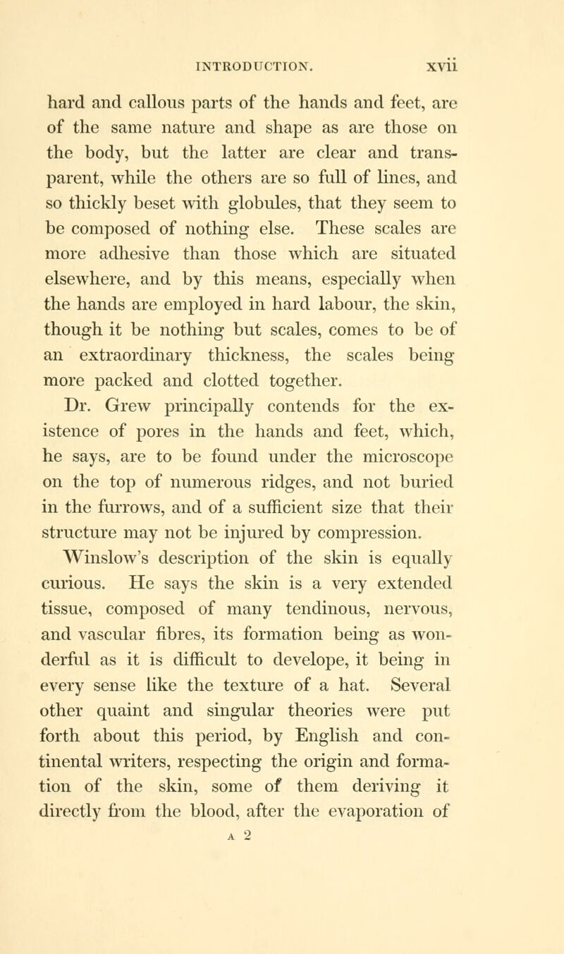 hard and callous parts of the hands and feet, are of the same nature and shape as are those on the body, but the latter are clear and trans- parent, while the others are so full of lines, and so thickly beset with globules, that they seem to be composed of nothing else. These scales are more adhesive than those which are situated elsewhere, and by this means, especially when the hands are employed in hard labour, the skin, though it be nothing but scales, comes to be of an extraordinary thickness, the scales being more packed and clotted together. Dr. Grew principally contends for the ex- istence of pores in the hands and feet, which, he says, are to be found under the microscope on the top of numerous ridges, and not buried in the furrows, and of a sufficient size that their structure may not be injured by compression. Winslow's description of the skin is equally curious. He says the skin is a very extended tissue, composed of many tendinous, nervous, and vascular fibres, its formation being as won- derful as it is difficult to develope, it being in every sense like the texture of a hat. Several other quaint and singular theories were put forth about this period, by English and con- tinental writers, respecting the origin and forma- tion of the skin, some of them deriving it directly from the blood, after the evaporation of A 2