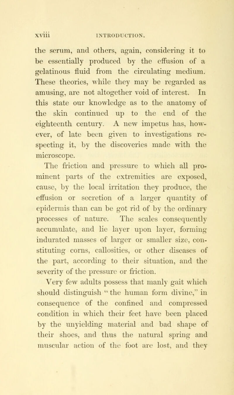 the serum, and others, again, considering it to be essentially produced by the effusion of a gelatinous fluid from the circulating medium. These theories, while they may be regarded as amusing, are not altogether void of interest. In this state our knowledge as to the anatomy of the skin continued up to the end of the eighteenth century. A new impetus has, how- ever, of late been given to investigations re- specting it, by the discoveries made with the microscope. The friction and pressure to which all pro- minent parts of the extremities are exposed, cause, by the local irritation they produce, the effusion or secretion of a larger quantity of epidermis than can be got rid of by the ordinary processes of nature. The scales consequently accumulate, and lie layer upon layer, forming indurated masses of larger or smaller size, con- stituting corns, callosities, or other diseases of the part, according to their situation, and the severity of the pressure or friction. Very few adults possess that manly gait which should distinguish  the human form divine, in consequence of the confined and compressed condition in which their feet have been placed by the unyielding material and bad shape of their shoes, and thus the natural spring and muscular action of the foot are lost, and they